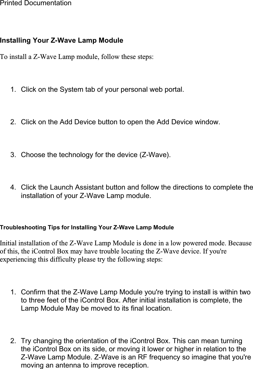 Printed Documentation Installing Your Z-Wave Lamp Module To install a Z-Wave Lamp module, follow these steps: 1.  Click on the System tab of your personal web portal. 2.  Click on the Add Device button to open the Add Device window. 3.  Choose the technology for the device (Z-Wave). 4.  Click the Launch Assistant button and follow the directions to complete the installation of your Z-Wave Lamp module. Troubleshooting Tips for Installing Your Z-Wave Lamp Module Initial installation of the Z-Wave Lamp Module is done in a low powered mode. Because of this, the iControl Box may have trouble locating the Z-Wave device. If you&apos;re experiencing this difficulty please try the following steps: 1.  Confirm that the Z-Wave Lamp Module you&apos;re trying to install is within two to three feet of the iControl Box. After initial installation is complete, the Lamp Module May be moved to its final location. 2.  Try changing the orientation of the iControl Box. This can mean turning the iControl Box on its side, or moving it lower or higher in relation to the Z-Wave Lamp Module. Z-Wave is an RF frequency so imagine that you&apos;re moving an antenna to improve reception. 