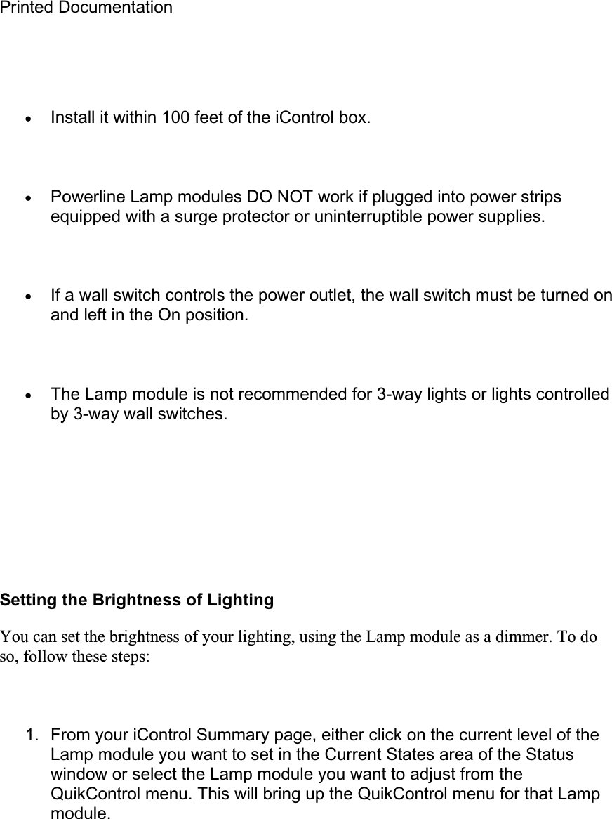 Printed Documentation xInstall it within 100 feet of the iControl box. xPowerline Lamp modules DO NOT work if plugged into power strips equipped with a surge protector or uninterruptible power supplies. xIf a wall switch controls the power outlet, the wall switch must be turned on and left in the On position. xThe Lamp module is not recommended for 3-way lights or lights controlled by 3-way wall switches. Setting the Brightness of Lighting You can set the brightness of your lighting, using the Lamp module as a dimmer. To do so, follow these steps: 1.  From your iControl Summary page, either click on the current level of the Lamp module you want to set in the Current States area of the Status window or select the Lamp module you want to adjust from the QuikControl menu. This will bring up the QuikControl menu for that Lamp module.