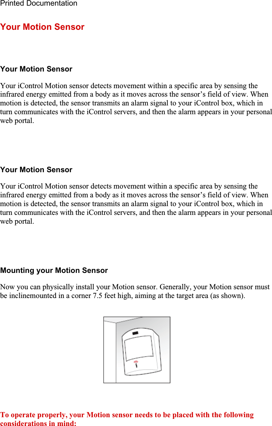 Printed Documentation Your Motion Sensor Your Motion Sensor Your iControl Motion sensor detects movement within a specific area by sensing the infrared energy emitted from a body as it moves across the sensor’s field of view. When motion is detected, the sensor transmits an alarm signal to your iControl box, which in turn communicates with the iControl servers, and then the alarm appears in your personal web portal.Your Motion Sensor Your iControl Motion sensor detects movement within a specific area by sensing the infrared energy emitted from a body as it moves across the sensor’s field of view. When motion is detected, the sensor transmits an alarm signal to your iControl box, which in turn communicates with the iControl servers, and then the alarm appears in your personal web portal.Mounting your Motion Sensor Now you can physically install your Motion sensor. Generally, your Motion sensor must be inclinemounted in a corner 7.5 feet high, aiming at the target area (as shown). To operate properly, your Motion sensor needs to be placed with the following considerations in mind: