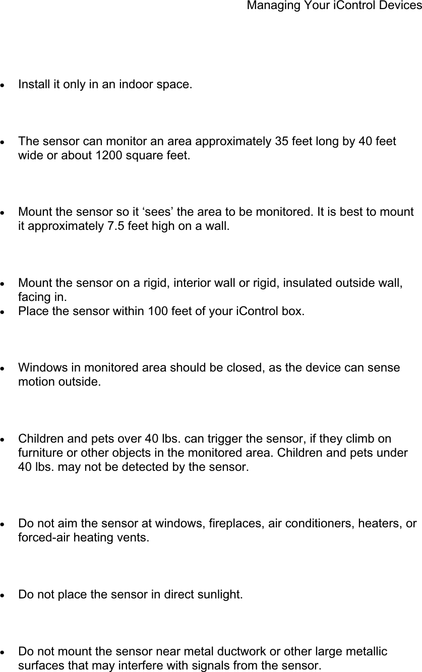 Managing Your iControl Devices xInstall it only in an indoor space. xThe sensor can monitor an area approximately 35 feet long by 40 feet wide or about 1200 square feet. xMount the sensor so it ‘sees’ the area to be monitored. It is best to mount it approximately 7.5 feet high on a wall. xMount the sensor on a rigid, interior wall or rigid, insulated outside wall, facing in.xPlace the sensor within 100 feet of your iControl box. xWindows in monitored area should be closed, as the device can sense motion outside. xChildren and pets over 40 lbs. can trigger the sensor, if they climb on furniture or other objects in the monitored area. Children and pets under 40 lbs. may not be detected by the sensor. xDo not aim the sensor at windows, fireplaces, air conditioners, heaters, or forced-air heating vents. xDo not place the sensor in direct sunlight. xDo not mount the sensor near metal ductwork or other large metallic surfaces that may interfere with signals from the sensor. 