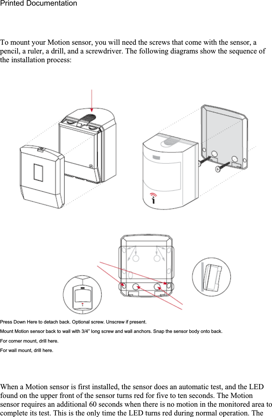 Printed Documentation To mount your Motion sensor, you will need the screws that come with the sensor, a pencil, a ruler, a drill, and a screwdriver. The following diagrams show the sequence of the installation process: Press Down Here to detach back. Optional screw. Unscrew if present. Mount Motion sensor back to wall with 3/4” long screw and wall anchors. Snap the sensor body onto back. For corner mount, drill here. For wall mount, drill here. When a Motion sensor is first installed, the sensor does an automatic test, and the LED found on the upper front of the sensor turns red for five to ten seconds. The Motion sensor requires an additional 60 seconds when there is no motion in the monitored area to complete its test. This is the only time the LED turns red during normal operation. The 