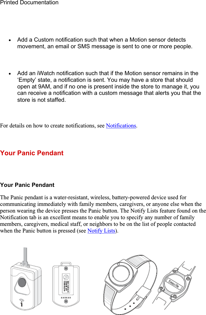 Printed Documentation xAdd a Custom notification such that when a Motion sensor detects movement, an email or SMS message is sent to one or more people. xAdd an iWatch notification such that if the Motion sensor remains in the ‘Empty’ state, a notification is sent. You may have a store that should open at 9AM, and if no one is present inside the store to manage it, you can receive a notification with a custom message that alerts you that the store is not staffed. For details on how to create notifications, see Notifications.Your Panic Pendant Your Panic Pendant The Panic pendant is a water-resistant, wireless, battery-powered device used for communicating immediately with family members, caregivers, or anyone else when the person wearing the device presses the Panic button. The Notify Lists feature found on the Notification tab is an excellent means to enable you to specify any number of family members, caregivers, medical staff, or neighbors to be on the list of people contacted when the Panic button is pressed (see Notify Lists).