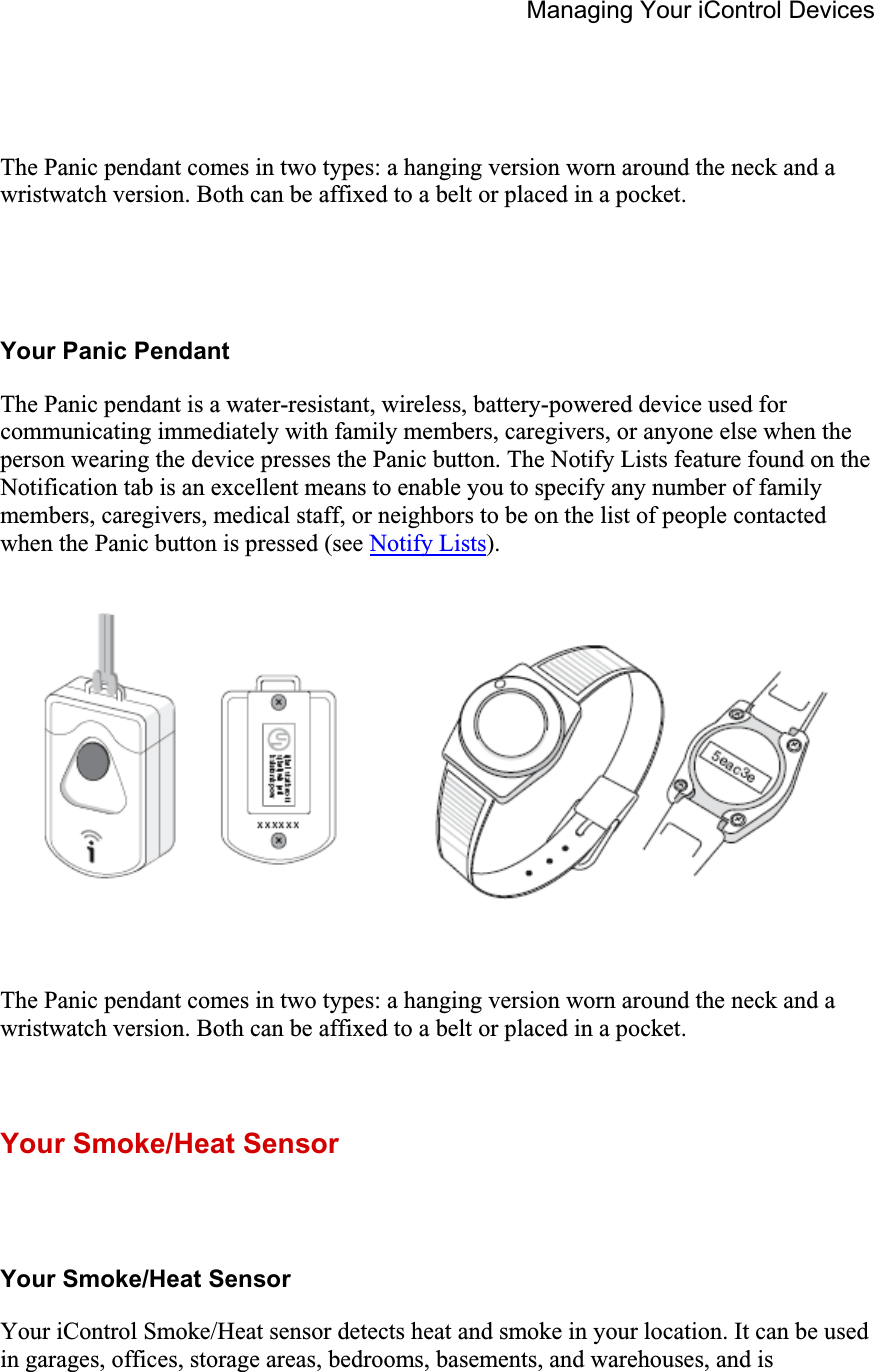 Managing Your iControl Devices The Panic pendant comes in two types: a hanging version worn around the neck and a wristwatch version. Both can be affixed to a belt or placed in a pocket.Your Panic Pendant The Panic pendant is a water-resistant, wireless, battery-powered device used for communicating immediately with family members, caregivers, or anyone else when the person wearing the device presses the Panic button. The Notify Lists feature found on the Notification tab is an excellent means to enable you to specify any number of family members, caregivers, medical staff, or neighbors to be on the list of people contacted when the Panic button is pressed (see Notify Lists).The Panic pendant comes in two types: a hanging version worn around the neck and a wristwatch version. Both can be affixed to a belt or placed in a pocket.Your Smoke/Heat Sensor Your Smoke/Heat Sensor Your iControl Smoke/Heat sensor detects heat and smoke in your location. It can be used in garages, offices, storage areas, bedrooms, basements, and warehouses, and is 