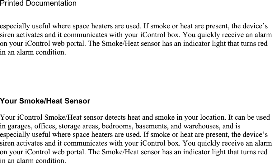 Printed Documentation especially useful where space heaters are used. If smoke or heat are present, the device’s siren activates and it communicates with your iControl box. You quickly receive an alarm on your iControl web portal. The Smoke/Heat sensor has an indicator light that turns red in an alarm condition.  Your Smoke/Heat Sensor Your iControl Smoke/Heat sensor detects heat and smoke in your location. It can be used in garages, offices, storage areas, bedrooms, basements, and warehouses, and is especially useful where space heaters are used. If smoke or heat are present, the device’s siren activates and it communicates with your iControl box. You quickly receive an alarm on your iControl web portal. The Smoke/Heat sensor has an indicator light that turns red in an alarm condition.  