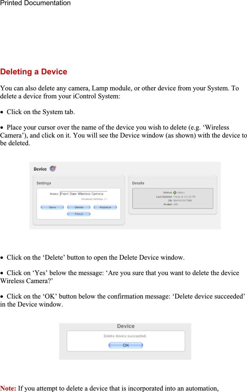 Printed Documentation Deleting a Device You can also delete any camera, Lamp module, or other device from your System. To delete a device from your iControl System: x  Click on the System tab. x  Place your cursor over the name of the device you wish to delete (e.g. ‘Wireless Camera’), and click on it. You will see the Device window (as shown) with the device to be deleted. x  Click on the ‘Delete’ button to open the Delete Device window. x  Click on ‘Yes’ below the message: ‘Are you sure that you want to delete the device Wireless Camera?’ x  Click on the ‘OK’ button below the confirmation message: ‘Delete device succeeded’ in the Device window. Note: If you attempt to delete a device that is incorporated into an automation, 