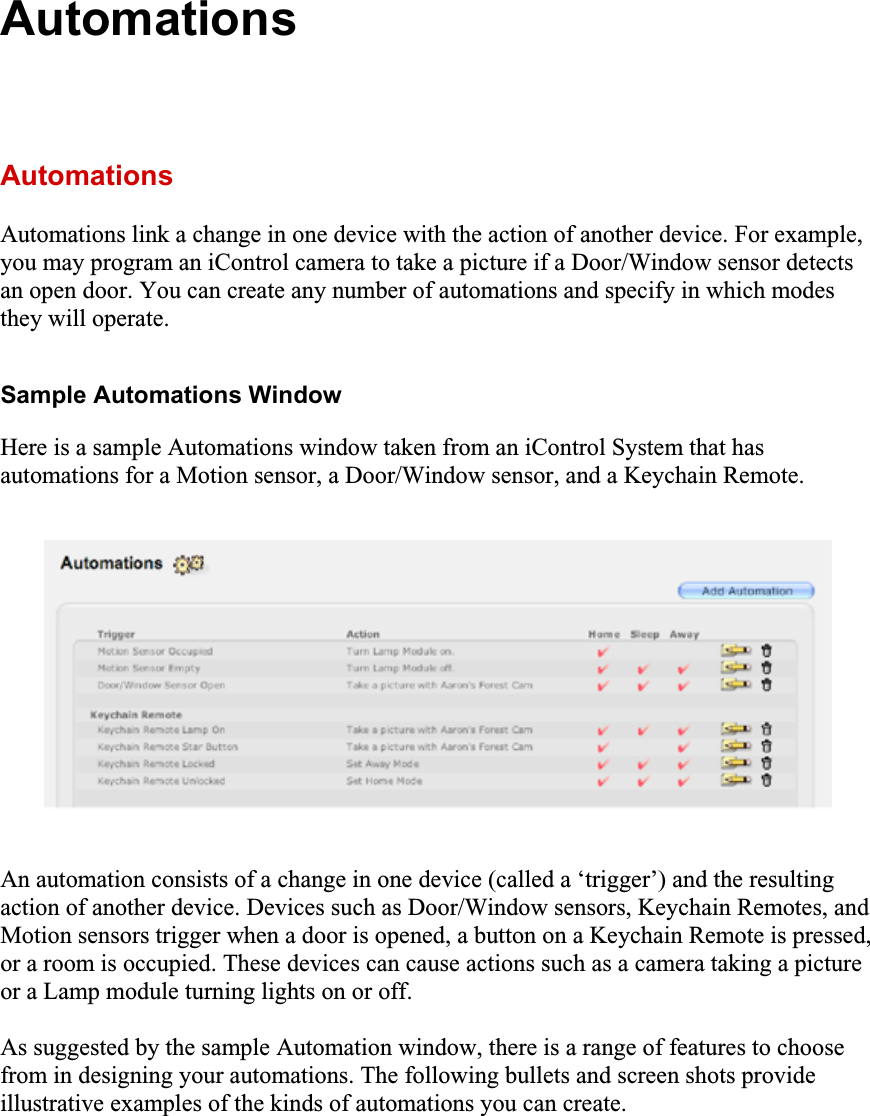 AutomationsAutomationsAutomations link a change in one device with the action of another device. For example, you may program an iControl camera to take a picture if a Door/Window sensor detects an open door. You can create any number of automations and specify in which modes they will operate. Sample Automations Window Here is a sample Automations window taken from an iControl System that has automations for a Motion sensor, a Door/Window sensor, and a Keychain Remote. An automation consists of a change in one device (called a ‘trigger’) and the resulting action of another device. Devices such as Door/Window sensors, Keychain Remotes, and Motion sensors trigger when a door is opened, a button on a Keychain Remote is pressed, or a room is occupied. These devices can cause actions such as a camera taking a picture or a Lamp module turning lights on or off. As suggested by the sample Automation window, there is a range of features to choose from in designing your automations. The following bullets and screen shots provide illustrative examples of the kinds of automations you can create. 