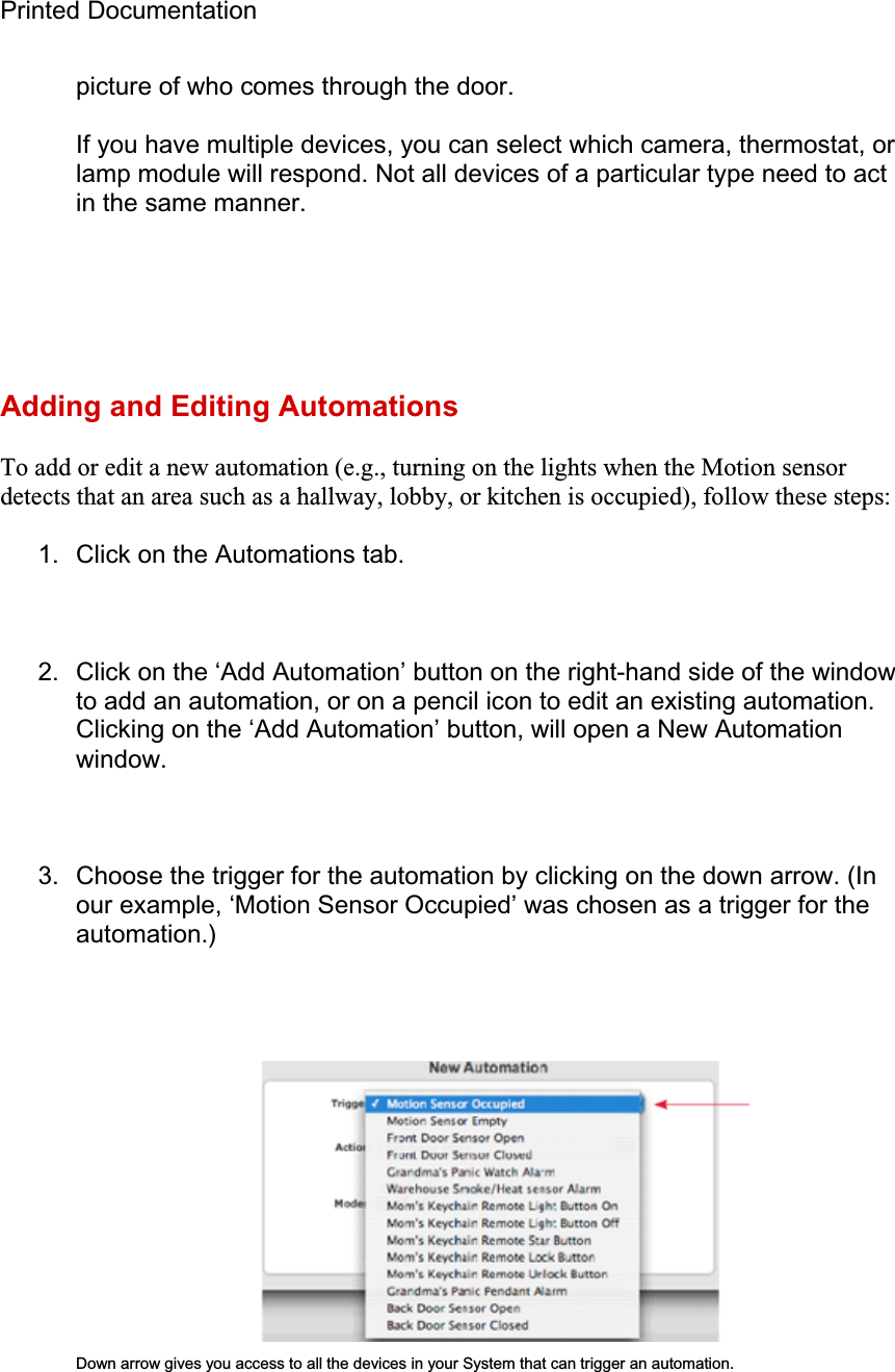 Printed Documentation picture of who comes through the door. If you have multiple devices, you can select which camera, thermostat, or lamp module will respond. Not all devices of a particular type need to act in the same manner. Adding and Editing Automations To add or edit a new automation (e.g., turning on the lights when the Motion sensor detects that an area such as a hallway, lobby, or kitchen is occupied), follow these steps: 1.  Click on the Automations tab. 2.  Click on the ‘Add Automation’ button on the right-hand side of the window to add an automation, or on a pencil icon to edit an existing automation. Clicking on the ‘Add Automation’ button, will open a New Automation window. 3.  Choose the trigger for the automation by clicking on the down arrow. (In our example, ‘Motion Sensor Occupied’ was chosen as a trigger for the automation.)Down arrow gives you access to all the devices in your System that can trigger an automation. 