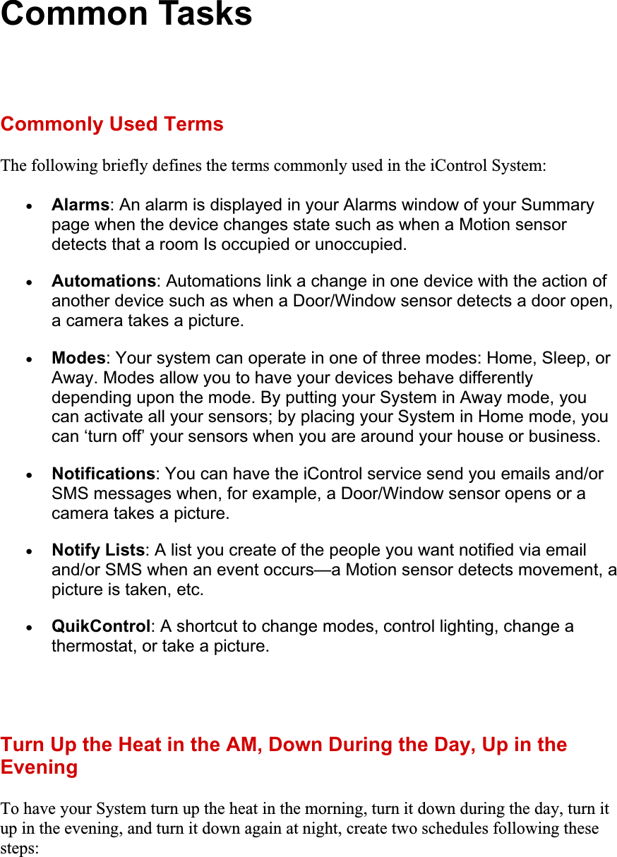 Common Tasks Commonly Used Terms The following briefly defines the terms commonly used in the iControl System: xAlarms: An alarm is displayed in your Alarms window of your Summary page when the device changes state such as when a Motion sensor detects that a room Is occupied or unoccupied. xAutomations: Automations link a change in one device with the action of another device such as when a Door/Window sensor detects a door open, a camera takes a picture.xModes: Your system can operate in one of three modes: Home, Sleep, or Away. Modes allow you to have your devices behave differently depending upon the mode. By putting your System in Away mode, you can activate all your sensors; by placing your System in Home mode, you can ‘turn off’ your sensors when you are around your house or business.xNotifications: You can have the iControl service send you emails and/or SMS messages when, for example, a Door/Window sensor opens or a camera takes a picture.xNotify Lists: A list you create of the people you want notified via email and/or SMS when an event occurs—a Motion sensor detects movement, a picture is taken, etc.xQuikControl: A shortcut to change modes, control lighting, change a thermostat, or take a picture.Turn Up the Heat in the AM, Down During the Day, Up in the EveningTo have your System turn up the heat in the morning, turn it down during the day, turn it up in the evening, and turn it down again at night, create two schedules following these steps: