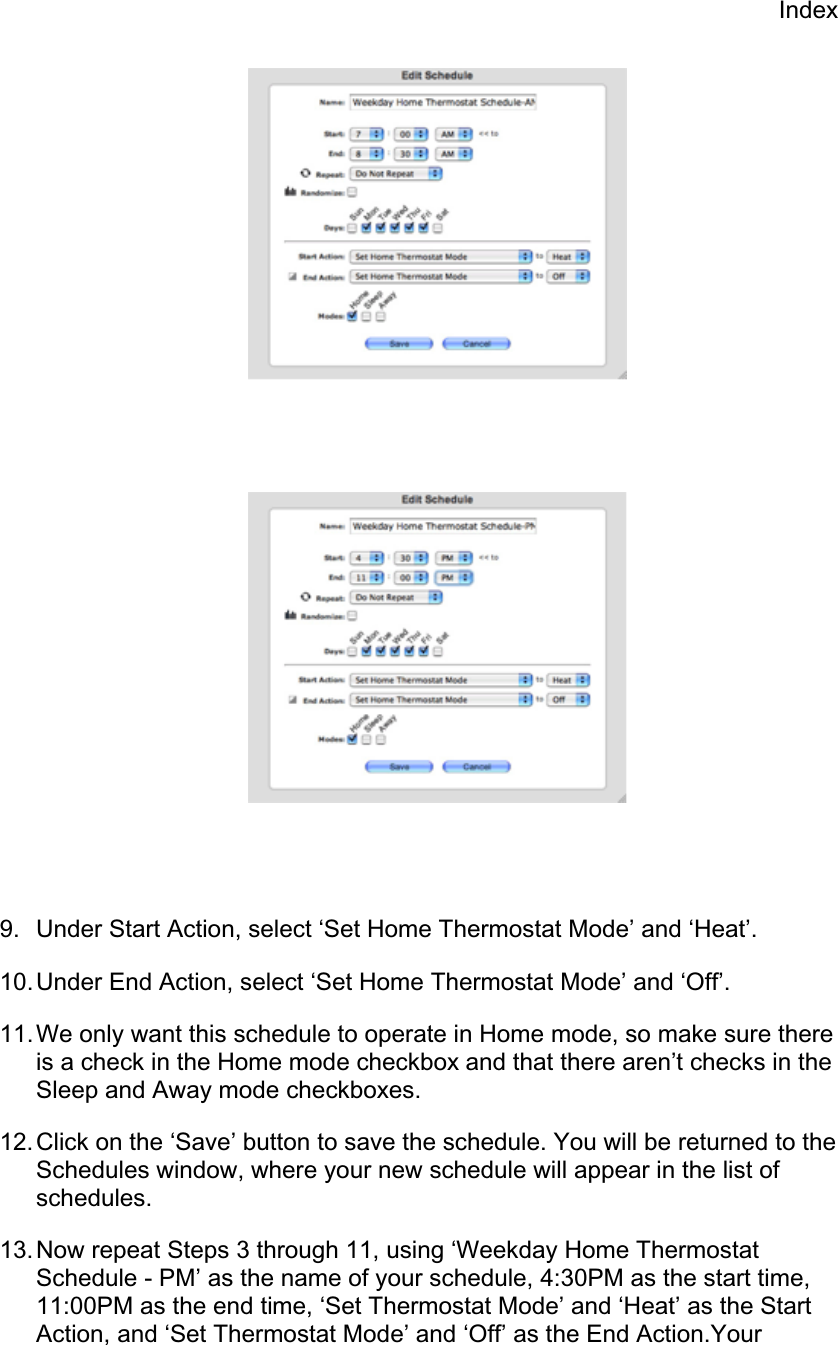 Index9.  Under Start Action, select ‘Set Home Thermostat Mode’ and ‘Heat’. 10. Under End Action, select ‘Set Home Thermostat Mode’ and ‘Off’. 11. We only want this schedule to operate in Home mode, so make sure there is a check in the Home mode checkbox and that there aren’t checks in the Sleep and Away mode checkboxes. 12. Click on the ‘Save’ button to save the schedule. You will be returned to the Schedules window, where your new schedule will appear in the list of schedules.13. Now repeat Steps 3 through 11, using ‘Weekday Home Thermostat Schedule - PM’ as the name of your schedule, 4:30PM as the start time, 11:00PM as the end time, ‘Set Thermostat Mode’ and ‘Heat’ as the Start Action, and ‘Set Thermostat Mode’ and ‘Off’ as the End Action.Your 