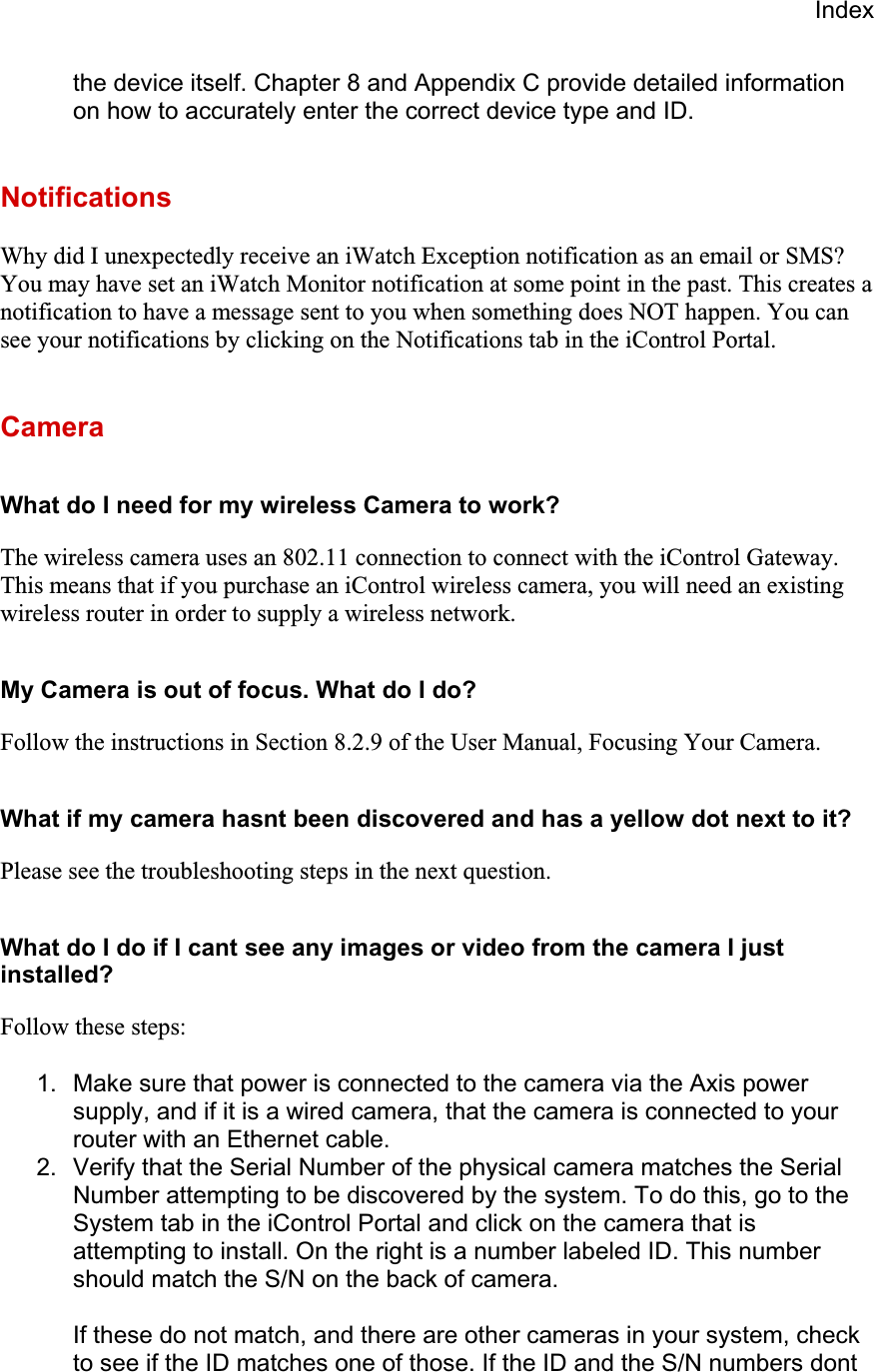 Indexthe device itself. Chapter 8 and Appendix C provide detailed information on how to accurately enter the correct device type and ID. NotificationsWhy did I unexpectedly receive an iWatch Exception notification as an email or SMS? You may have set an iWatch Monitor notification at some point in the past. This creates a notification to have a message sent to you when something does NOT happen. You can see your notifications by clicking on the Notifications tab in the iControl Portal.CameraWhat do I need for my wireless Camera to work? The wireless camera uses an 802.11 connection to connect with the iControl Gateway. This means that if you purchase an iControl wireless camera, you will need an existing wireless router in order to supply a wireless network.My Camera is out of focus. What do I do? Follow the instructions in Section 8.2.9 of the User Manual, Focusing Your Camera.  What if my camera hasnt been discovered and has a yellow dot next to it? Please see the troubleshooting steps in the next question.What do I do if I cant see any images or video from the camera I just installed? Follow these steps: 1.  Make sure that power is connected to the camera via the Axis power supply, and if it is a wired camera, that the camera is connected to your router with an Ethernet cable. 2.  Verify that the Serial Number of the physical camera matches the Serial Number attempting to be discovered by the system. To do this, go to the System tab in the iControl Portal and click on the camera that is attempting to install. On the right is a number labeled ID. This number should match the S/N on the back of camera. If these do not match, and there are other cameras in your system, check to see if the ID matches one of those. If the ID and the S/N numbers dont 