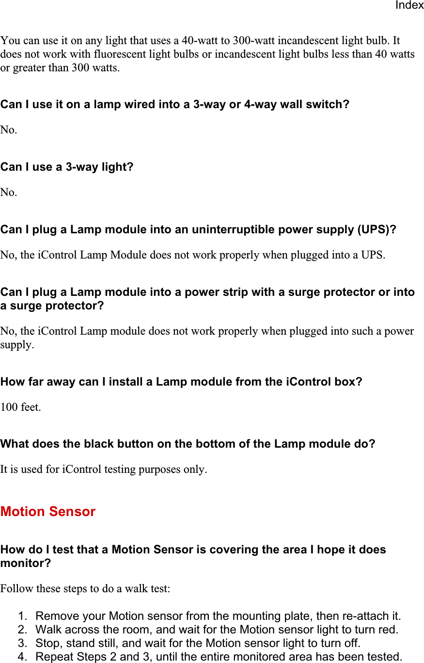 IndexYou can use it on any light that uses a 40-watt to 300-watt incandescent light bulb. It does not work with fluorescent light bulbs or incandescent light bulbs less than 40 watts or greater than 300 watts.Can I use it on a lamp wired into a 3-way or 4-way wall switch? No.Can I use a 3-way light? No.Can I plug a Lamp module into an uninterruptible power supply (UPS)? No, the iControl Lamp Module does not work properly when plugged into a UPS.  Can I plug a Lamp module into a power strip with a surge protector or into a surge protector? No, the iControl Lamp module does not work properly when plugged into such a power supply.How far away can I install a Lamp module from the iControl box? 100 feet.What does the black button on the bottom of the Lamp module do? It is used for iControl testing purposes only.Motion Sensor How do I test that a Motion Sensor is covering the area I hope it does monitor?Follow these steps to do a walk test: 1.  Remove your Motion sensor from the mounting plate, then re-attach it. 2.  Walk across the room, and wait for the Motion sensor light to turn red. 3.  Stop, stand still, and wait for the Motion sensor light to turn off. 4.  Repeat Steps 2 and 3, until the entire monitored area has been tested. 