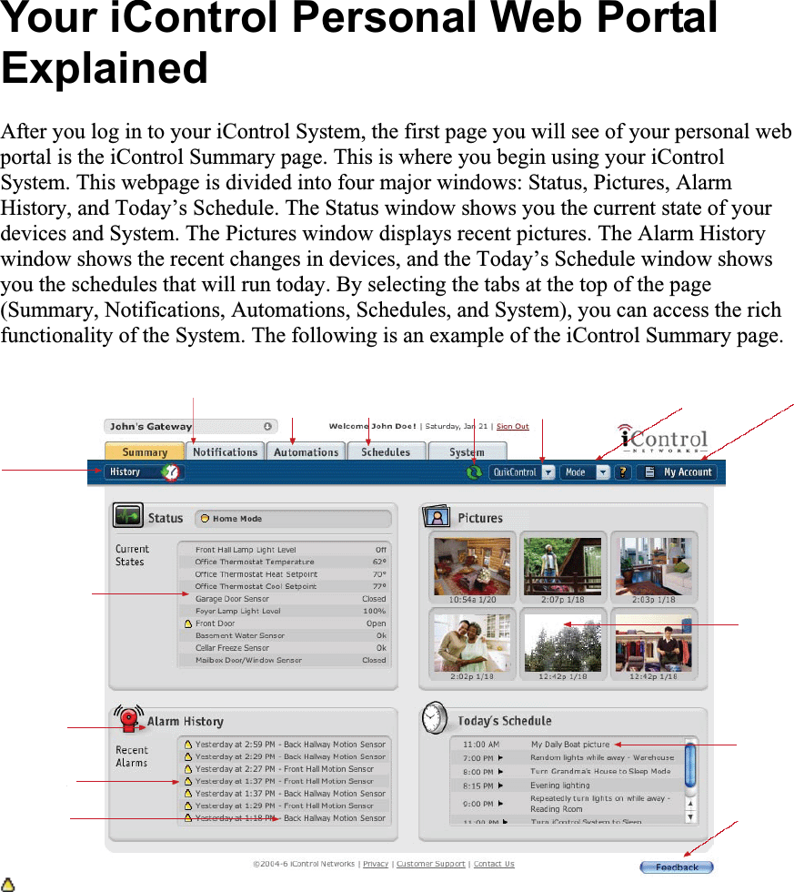 Your iControl Personal Web Portal ExplainedAfter you log in to your iControl System, the first page you will see of your personal web portal is the iControl Summary page. This is where you begin using your iControl System. This webpage is divided into four major windows: Status, Pictures, Alarm History, and Today’s Schedule. The Status window shows you the current state of your devices and System. The Pictures window displays recent pictures. The Alarm History window shows the recent changes in devices, and the Today’s Schedule window shows you the schedules that will run today. By selecting the tabs at the top of the page (Summary, Notifications, Automations, Schedules, and System), you can access the rich functionality of the System. The following is an example of the iControl Summary page. 