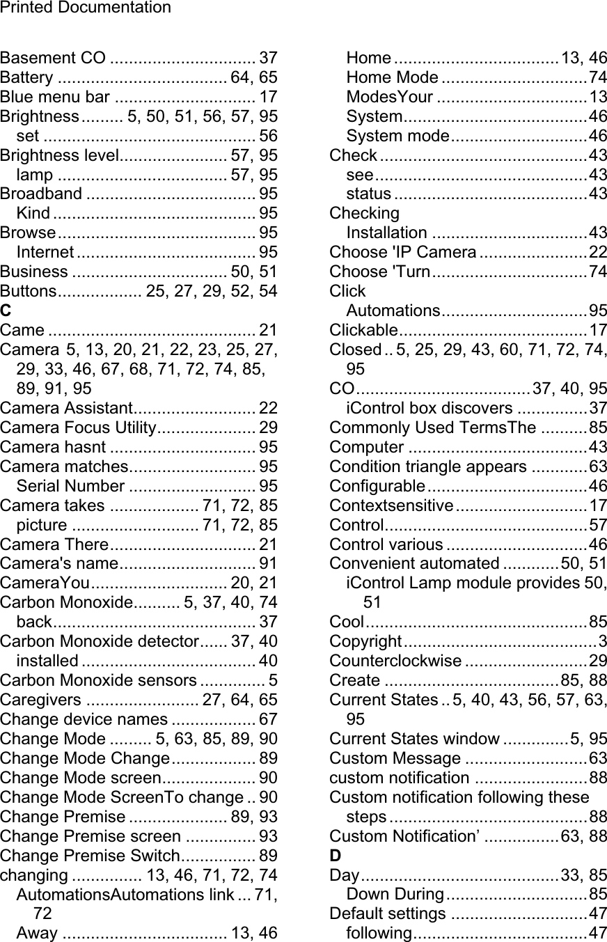 Printed Documentation Basement CO ............................... 37 Battery .................................... 64, 65 Blue menu bar .............................. 17 Brightness......... 5, 50, 51, 56, 57, 95 set ............................................. 56 Brightness level....................... 57, 95 lamp .................................... 57, 95 Broadband .................................... 95 Kind ........................................... 95 Browse.......................................... 95 Internet ...................................... 95 Business ................................. 50, 51 Buttons.................. 25, 27, 29, 52, 54 CCame ............................................ 21 Camera 5, 13, 20, 21, 22, 23, 25, 27, 29, 33, 46, 67, 68, 71, 72, 74, 85, 89, 91, 95 Camera Assistant.......................... 22 Camera Focus Utility..................... 29 Camera hasnt ............................... 95 Camera matches........................... 95 Serial Number ........................... 95 Camera takes ................... 71, 72, 85 picture ........................... 71, 72, 85 Camera There............................... 21 Camera&apos;s name............................. 91 CameraYou............................. 20, 21 Carbon Monoxide.......... 5, 37, 40, 74 back........................................... 37 Carbon Monoxide detector...... 37, 40 installed ..................................... 40 Carbon Monoxide sensors .............. 5 Caregivers ........................ 27, 64, 65 Change device names .................. 67 Change Mode ......... 5, 63, 85, 89, 90 Change Mode Change.................. 89 Change Mode screen.................... 90 Change Mode ScreenTo change .. 90 Change Premise ..................... 89, 93 Change Premise screen ............... 93 Change Premise Switch................ 89 changing ............... 13, 46, 71, 72, 74 AutomationsAutomations link ... 71, 72Away ................................... 13, 46 Home ...................................13, 46 Home Mode ...............................74 ModesYour ................................13 System.......................................46 System mode.............................46 Check ............................................43 see.............................................43 status .........................................43 CheckingInstallation .................................43 Choose &apos;IP Camera .......................22 Choose &apos;Turn.................................74 ClickAutomations...............................95 Clickable........................................17 Closed .. 5, 25, 29, 43, 60, 71, 72, 74, 95CO.....................................37, 40, 95 iControl box discovers ...............37 Commonly Used TermsThe ..........85 Computer ......................................43 Condition triangle appears ............63 Configurable..................................46 Contextsensitive............................17 Control...........................................57 Control various ..............................46 Convenient automated ............50, 51 iControl Lamp module provides 50, 51Cool...............................................85 Copyright.........................................3 Counterclockwise ..........................29 Create .....................................85, 88 Current States .. 5, 40, 43, 56, 57, 63, 95Current States window ..............5, 95 Custom Message ..........................63 custom notification ........................88 Custom notification following these steps ..........................................88 Custom Notification’ ................63, 88 DDay..........................................33, 85 Down During..............................85 Default settings .............................47 following.....................................47 