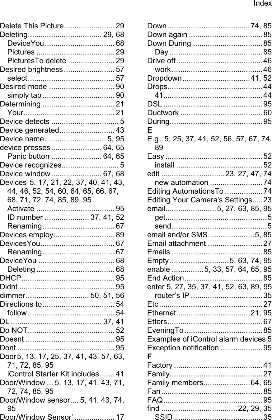IndexDelete This Picture........................ 29 Deleting................................... 29, 68 DeviceYou................................. 68 Pictures ..................................... 29 PicturesTo delete ...................... 29 Desired brightness ........................ 57 select......................................... 57 Desired mode ............................... 90 simply tap .................................. 90 Determining .................................. 21 Your........................................... 21 Device detects ................................ 5 Device generated.......................... 43 Device name............................. 5, 95 device presses........................ 64, 65 Panic button ........................ 64, 65 Device recognizes........................... 5 Device window........................ 67, 68 Devices 5, 17, 21, 22, 37, 40, 41, 43, 44, 46, 52, 54, 60, 64, 65, 66, 67, 68, 71, 72, 74, 85, 89, 95 Activate ..................................... 95 ID number ..................... 37, 41, 52 Renaming.................................. 67 Devices employ............................. 89 DevicesYou................................... 67 Renaming.................................. 67 DeviceYou .................................... 68 Deleting ..................................... 68 DHCP............................................ 95 Didnt ............................................. 95 dimmer.............................. 50, 51, 56 Directions to.................................. 54 follow ......................................... 54 DL ........................................... 37, 41 Do NOT......................................... 52 Doesnt .......................................... 95 Dont .............................................. 95 Door5, 13, 17, 25, 37, 41, 43, 57, 63, 71, 72, 85, 95 iControl Starter Kit includes ....... 41 Door/Window ... 5, 13, 17, 41, 43, 71, 72, 74, 85, 95 Door/Window sensor.... 5, 41, 43, 74, 95Door/Window Sensor’ ................... 17 Down .......................................74, 85 Down again ...................................85 Down During .................................85 Day ............................................85 Drive off.........................................46 work ...........................................46 Dropdown................................41, 52 Drops.............................................44 41...............................................44 DSL ...............................................95 Ductwork .......................................60 During............................................95 EE.g.. 5, 25, 37, 41, 52, 56, 57, 67, 74, 89Easy ..............................................52 install .........................................52 edit ..............................23, 27, 47, 74 new automation .........................74 Editing AutomationsTo ..................74 Editing Your Camera&apos;s Settings.....23 email........................ 5, 27, 63, 85, 95 get................................................5 send.............................................5 email and/or SMS......................5, 85 Email attachment ..........................27 Emails ...........................................85 Empty ............................5, 63, 74, 95 enable ............... 5, 33, 57, 64, 65, 95 End Action.....................................85 enter 5, 27, 35, 37, 41, 52, 63, 89, 95 router’s IP ..................................35 Etc.................................................27 Ethernet...................................21, 95 Etters.............................................67 EveningTo .....................................85 Examples of iControl alarm devices 5 Exception notification ....................95 FFactory ..........................................41 Family............................................27 Family members......................64, 65 Fan................................................85 FAQ...............................................95 find ....................................22, 29, 35 SSID ..........................................35 