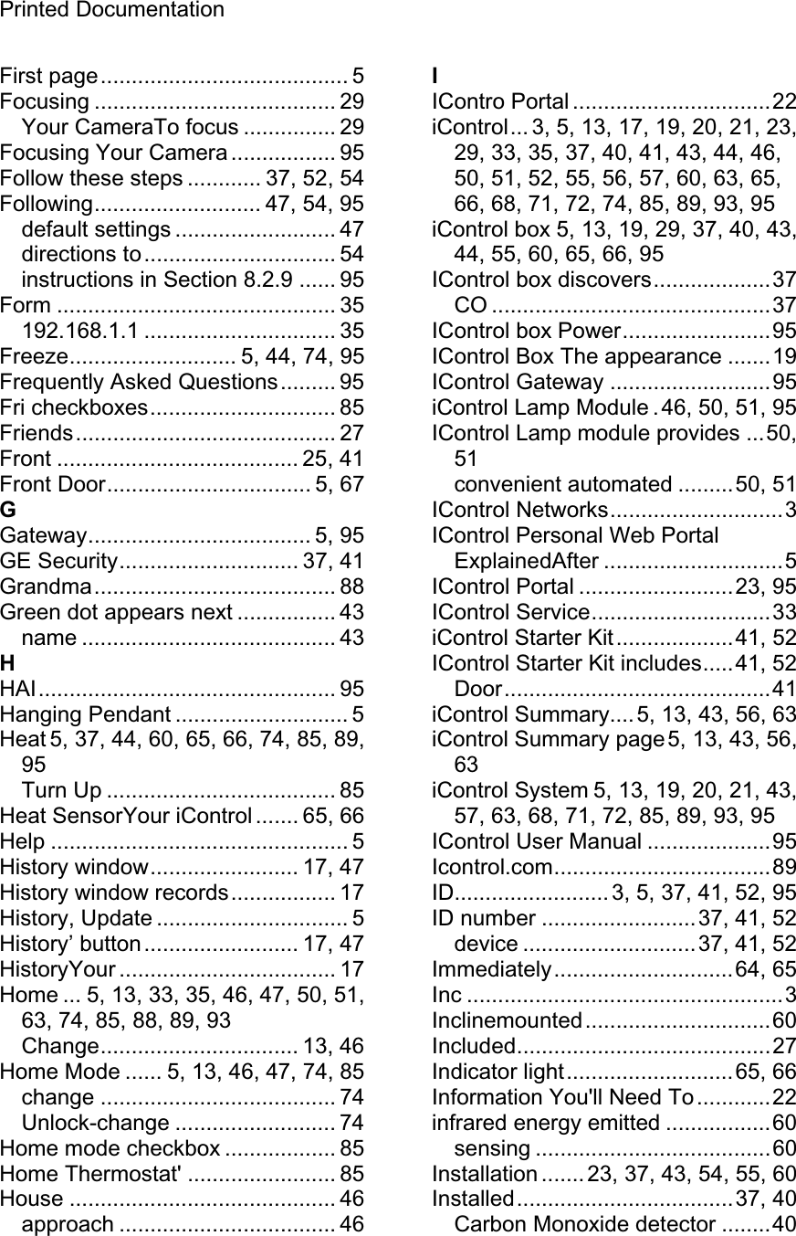 Printed Documentation First page........................................ 5 Focusing ....................................... 29 Your CameraTo focus ............... 29 Focusing Your Camera ................. 95 Follow these steps ............ 37, 52, 54 Following........................... 47, 54, 95 default settings .......................... 47 directions to............................... 54 instructions in Section 8.2.9 ...... 95 Form ............................................. 35 192.168.1.1 ............................... 35 Freeze........................... 5, 44, 74, 95 Frequently Asked Questions......... 95 Fri checkboxes.............................. 85 Friends.......................................... 27 Front ....................................... 25, 41 Front Door................................. 5, 67 GGateway.................................... 5, 95 GE Security............................. 37, 41 Grandma....................................... 88 Green dot appears next ................ 43 name ......................................... 43 HHAI................................................ 95 Hanging Pendant ............................ 5 Heat 5, 37, 44, 60, 65, 66, 74, 85, 89, 95Turn Up ..................................... 85 Heat SensorYour iControl ....... 65, 66 Help ................................................ 5 History window........................ 17, 47 History window records................. 17 History, Update ............................... 5 History’ button......................... 17, 47 HistoryYour ................................... 17 Home ... 5, 13, 33, 35, 46, 47, 50, 51, 63, 74, 85, 88, 89, 93 Change................................ 13, 46 Home Mode ...... 5, 13, 46, 47, 74, 85 change ...................................... 74 Unlock-change .......................... 74 Home mode checkbox .................. 85 Home Thermostat&apos; ........................ 85 House ........................................... 46 approach ................................... 46 IIContro Portal ................................22 iControl... 3, 5, 13, 17, 19, 20, 21, 23, 29, 33, 35, 37, 40, 41, 43, 44, 46, 50, 51, 52, 55, 56, 57, 60, 63, 65, 66, 68, 71, 72, 74, 85, 89, 93, 95 iControl box 5, 13, 19, 29, 37, 40, 43, 44, 55, 60, 65, 66, 95 IControl box discovers...................37 CO .............................................37 IControl box Power........................95 IControl Box The appearance .......19 IControl Gateway ..........................95 iControl Lamp Module .46, 50, 51, 95 IControl Lamp module provides ...50, 51convenient automated .........50, 51 IControl Networks............................3 IControl Personal Web Portal ExplainedAfter .............................5 IControl Portal .........................23, 95 IControl Service.............................33 iControl Starter Kit...................41, 52 IControl Starter Kit includes.....41, 52 Door...........................................41 iControl Summary....5, 13, 43, 56, 63 iControl Summary page 5, 13, 43, 56, 63iControl System 5, 13, 19, 20, 21, 43, 57, 63, 68, 71, 72, 85, 89, 93, 95 IControl User Manual ....................95 Icontrol.com...................................89 ID.........................3, 5, 37, 41, 52, 95 ID number .........................37, 41, 52 device ............................37, 41, 52 Immediately.............................64, 65 Inc ...................................................3 Inclinemounted..............................60 Included.........................................27 Indicator light...........................65, 66 Information You&apos;ll Need To............22 infrared energy emitted .................60 sensing ......................................60 Installation ....... 23, 37, 43, 54, 55, 60 Installed...................................37, 40 Carbon Monoxide detector ........40 