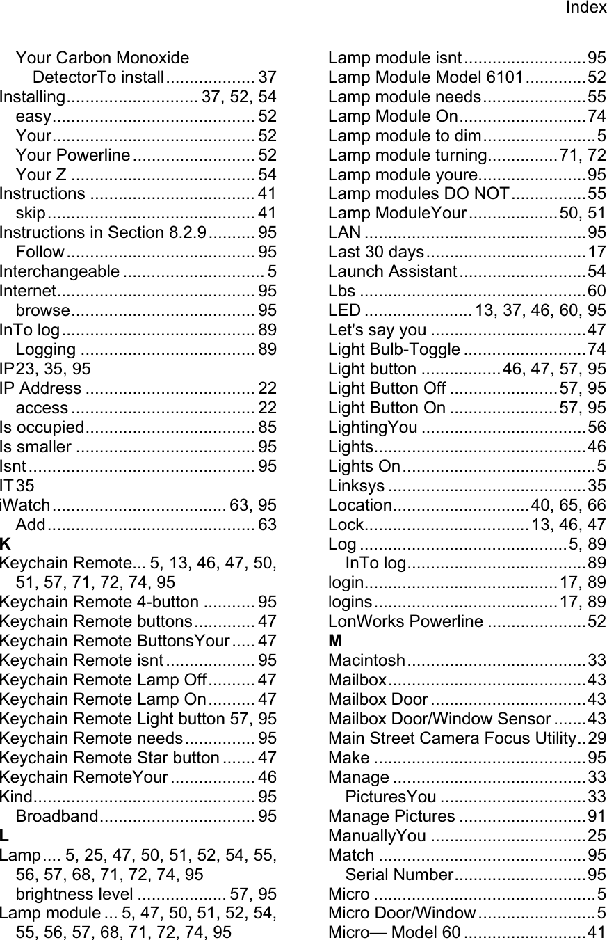 IndexYour Carbon Monoxide DetectorTo install................... 37 Installing............................ 37, 52, 54 easy........................................... 52 Your........................................... 52 Your Powerline .......................... 52 Your Z ....................................... 54 Instructions ................................... 41 skip............................................ 41 Instructions in Section 8.2.9.......... 95 Follow........................................ 95 Interchangeable .............................. 5 Internet.......................................... 95 browse....................................... 95 InTo log......................................... 89 Logging ..................................... 89 IP 23, 35, 95 IP Address .................................... 22 access ....................................... 22 Is occupied.................................... 85 Is smaller ...................................... 95 Isnt ................................................ 95 IT 35 iWatch..................................... 63, 95 Add............................................ 63 KKeychain Remote... 5, 13, 46, 47, 50, 51, 57, 71, 72, 74, 95 Keychain Remote 4-button ........... 95 Keychain Remote buttons............. 47 Keychain Remote ButtonsYour..... 47 Keychain Remote isnt ................... 95 Keychain Remote Lamp Off.......... 47 Keychain Remote Lamp On.......... 47 Keychain Remote Light button 57, 95 Keychain Remote needs............... 95 Keychain Remote Star button ....... 47 Keychain RemoteYour .................. 46 Kind............................................... 95 Broadband................................. 95 LLamp.... 5, 25, 47, 50, 51, 52, 54, 55, 56, 57, 68, 71, 72, 74, 95 brightness level ................... 57, 95 Lamp module ... 5, 47, 50, 51, 52, 54, 55, 56, 57, 68, 71, 72, 74, 95 Lamp module isnt..........................95 Lamp Module Model 6101.............52 Lamp module needs......................55 Lamp Module On...........................74 Lamp module to dim........................5 Lamp module turning...............71, 72 Lamp module youre.......................95 Lamp modules DO NOT................55 Lamp ModuleYour...................50, 51 LAN ...............................................95 Last 30 days..................................17 Launch Assistant...........................54 Lbs ................................................60 LED ....................... 13, 37, 46, 60, 95 Let&apos;s say you .................................47 Light Bulb-Toggle ..........................74 Light button ................. 46, 47, 57, 95 Light Button Off .......................57, 95 Light Button On .......................57, 95 LightingYou ...................................56 Lights.............................................46 Lights On.........................................5 Linksys ..........................................35 Location.............................40, 65, 66 Lock...................................13, 46, 47 Log ............................................5, 89 InTo log......................................89 login.........................................17, 89 logins.......................................17, 89 LonWorks Powerline .....................52 MMacintosh......................................33 Mailbox..........................................43 Mailbox Door .................................43 Mailbox Door/Window Sensor .......43 Main Street Camera Focus Utility..29 Make .............................................95 Manage .........................................33 PicturesYou ...............................33 Manage Pictures ...........................91 ManuallyYou .................................25 Match ............................................95 Serial Number............................95 Micro ...............................................5 Micro Door/Window.........................5 Micro— Model 60 ..........................41 