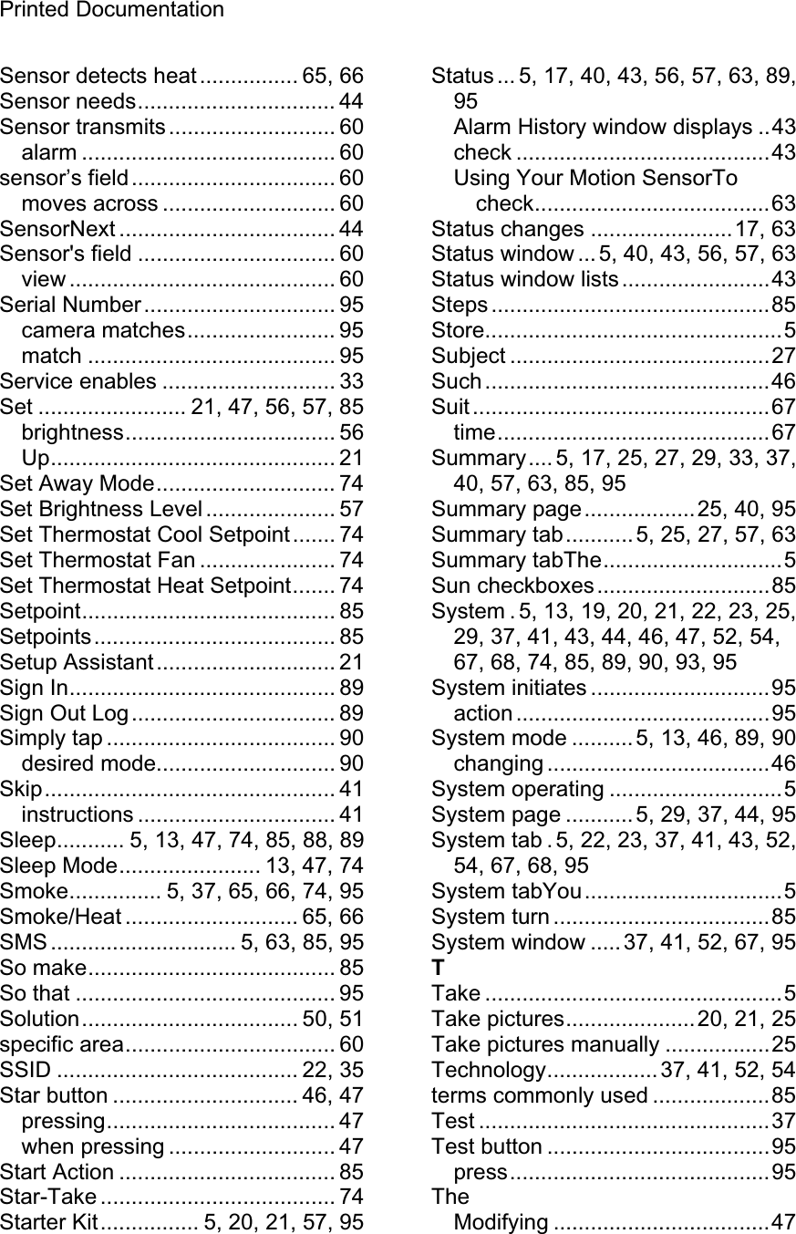 Printed Documentation Sensor detects heat ................ 65, 66 Sensor needs................................ 44 Sensor transmits........................... 60 alarm ......................................... 60 sensor’s field................................. 60 moves across ............................ 60 SensorNext ................................... 44 Sensor&apos;s field ................................ 60 view ........................................... 60 Serial Number............................... 95 camera matches........................ 95 match ........................................ 95 Service enables ............................ 33 Set ........................ 21, 47, 56, 57, 85 brightness.................................. 56 Up.............................................. 21 Set Away Mode............................. 74 Set Brightness Level ..................... 57 Set Thermostat Cool Setpoint....... 74 Set Thermostat Fan ...................... 74 Set Thermostat Heat Setpoint....... 74 Setpoint......................................... 85 Setpoints....................................... 85 Setup Assistant............................. 21 Sign In........................................... 89 Sign Out Log................................. 89 Simply tap ..................................... 90 desired mode............................. 90 Skip............................................... 41 instructions ................................ 41 Sleep........... 5, 13, 47, 74, 85, 88, 89 Sleep Mode....................... 13, 47, 74 Smoke............... 5, 37, 65, 66, 74, 95 Smoke/Heat ............................ 65, 66 SMS .............................. 5, 63, 85, 95 So make........................................ 85 So that .......................................... 95 Solution................................... 50, 51 specific area.................................. 60 SSID ....................................... 22, 35 Star button .............................. 46, 47 pressing..................................... 47 when pressing ........................... 47 Start Action ................................... 85 Star-Take ...................................... 74 Starter Kit................ 5, 20, 21, 57, 95 Status ... 5, 17, 40, 43, 56, 57, 63, 89, 95Alarm History window displays ..43 check .........................................43 Using Your Motion SensorTo check......................................63 Status changes .......................17, 63 Status window ... 5, 40, 43, 56, 57, 63 Status window lists........................43 Steps .............................................85 Store................................................5 Subject ..........................................27 Such ..............................................46 Suit ................................................67 time............................................67 Summary.... 5, 17, 25, 27, 29, 33, 37, 40, 57, 63, 85, 95 Summary page..................25, 40, 95 Summary tab...........5, 25, 27, 57, 63 Summary tabThe.............................5 Sun checkboxes............................85 System . 5, 13, 19, 20, 21, 22, 23, 25, 29, 37, 41, 43, 44, 46, 47, 52, 54, 67, 68, 74, 85, 89, 90, 93, 95 System initiates .............................95 action .........................................95 System mode .......... 5, 13, 46, 89, 90 changing ....................................46 System operating ............................5 System page ...........5, 29, 37, 44, 95 System tab . 5, 22, 23, 37, 41, 43, 52, 54, 67, 68, 95 System tabYou................................5 System turn ...................................85 System window ..... 37, 41, 52, 67, 95 TTake ................................................5 Take pictures.....................20, 21, 25 Take pictures manually .................25 Technology..................37, 41, 52, 54 terms commonly used ...................85 Test ...............................................37 Test button ....................................95 press..........................................95 TheModifying ...................................47 