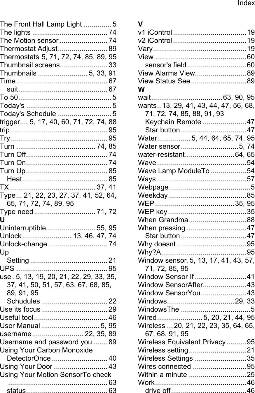 IndexThe Front Hall Lamp Light .............. 5 The lights ...................................... 74 The Motion sensor ........................ 74 Thermostat Adjust......................... 89 Thermostats 5, 71, 72, 74, 85, 89, 95 Thumbnail screens........................ 33 Thumbnails ......................... 5, 33, 91 Time.............................................. 67 suit............................................. 67 To 50............................................... 5 Today&apos;s ........................................... 5 Today&apos;s Schedule ........................... 5 trigger.... 5, 17, 40, 60, 71, 72, 74, 88 trip................................................. 95 Try................................................. 95 Turn ........................................ 74, 85 Turn Off......................................... 74 Turn On......................................... 74 Turn Up......................................... 85 Heat........................................... 85 TX ........................................... 37, 41 Type... 21, 22, 23, 27, 37, 41, 52, 64, 65, 71, 72, 74, 89, 95 Type need............................... 71, 72 UUninterruptible......................... 55, 95 Unlock......................... 13, 46, 47, 74 Unlock-change.............................. 74 UpSetting ....................................... 21 UPS .............................................. 95 use . 5, 13, 19, 20, 21, 22, 29, 33, 35, 37, 41, 50, 51, 57, 63, 67, 68, 85, 89, 91, 95 Schudules ................................. 22 Use its focus ................................. 29 Useful tool..................................... 46 User Manual ............................. 5, 95 username.......................... 22, 35, 89 Username and password you ....... 89 Using Your Carbon Monoxide DetectorOnce ............................ 40 Using Your Door ........................... 43 Using Your Motion SensorTo check.................................................. 63 status......................................... 63 Vv1 iControl .....................................19 v2 iControl .....................................19 Vary...............................................19 View ..............................................60 sensor&apos;s field..............................60 View Alarms View..........................89 View Status See............................89 Wwait....................................63, 90, 95 wants.. 13, 29, 41, 43, 44, 47, 56, 68, 71, 72, 74, 85, 88, 91, 93 Keychain Remote ......................47 Star button .................................47 Water................. 5, 44, 64, 65, 74, 95 Water sensor.............................5, 74 water-resistant.........................64, 65 Wave .............................................54 Wave Lamp ModuleTo ..................54 Ways .............................................57 Webpage.........................................5 Weekday .......................................85 WEP ........................................35, 95 WEP key .......................................35 When Grandma.............................88 When pressing ..............................47 Star button .................................47 Why doesnt ...................................95 Why?A...........................................95 Window sensor. 5, 13, 17, 41, 43, 57, 71, 72, 85, 95 Window Sensor If ..........................41 Window SensorAfter......................43 Window SensorYou.......................43 Windows..................................29, 33 WindowsThe ...................................5 Wired.......................5, 20, 21, 44, 95 Wireless ... 20, 21, 22, 23, 35, 64, 65, 67, 68, 91, 95 Wireless Equivalent Privacy ..........95 Wireless setting.............................21 Wireless Settings ..........................35 Wires connected ...........................95 Within a minute .............................25 Work..............................................46 drive off......................................46 