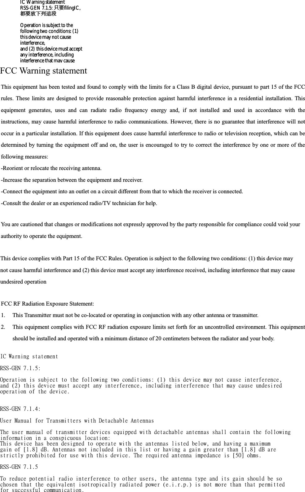 FCC Warning statement FCC RF Radiation Exposure Statement: 1. This Transmitter must not be co-located or operating in conjunction with any other antenna or transmitter. 2. This equipment complies with FCC RF radiation exposure limits set forth for an uncontrolled environment. This equipment should be installed and operated with a minimum distance of 20 centimeters between the radiator and your body. This equipment has been tested and found to comply with the limits for a Class B digital device, pursuant to part 15 of the FCCrules. These limits are designed to provide reasonable protection against harmful interference in a residential installation. This equipment generates, uses and can radiate radio frequency energy and, if not installed and used in accordance with the instructions, may cause harmful interference to radio communications. However, there is no guarantee that interference will notoccur in a particular installation. If this equipment does cause harmful interference to radio or television reception, which can be determined by turning the equipment off and on, the user is encouraged to try to correct the interference by one or more of thefollowing measures: -Reorient or relocate the receiving antenna. -Increase the separation between the equipment and receiver. -Connect the equipment into an outlet on a circuit different from that to which the receiver is connected. -Consult the dealer or an experienced radio/TV technician for help. You are cautioned that changes or modifications not expressly approved by the party responsible for compliance could void your authority to operate the equipment. This device complies with Part 15 of the FCC Rules. Operation is subject to the following two conditions: (1) this device may not cause harmful interference and (2) this device must accept any interference received, including interference that may causeundesired operationIC Warning statement RSS-GEN 7.1.5: 只要filingIC,  都要放下列這段  Operation is subject to the  following two conditions: (1)  this device may not cause  interference, and (2) this device must accept  any interference, including  interference that may cause  JD!Xbsojoh!tubufnfou!!STT.HFO!8/2/6;!!!Pqfsbujpo!jt!tvckfdu!up!uif!gpmmpxjoh!uxp!dpoejujpot;!)2*!uijt!efwjdf!nbz!opu!dbvtf!joufsgfsfodf-!boe!)3*!uijt!efwjdf!nvtu!bddfqu!boz!joufsgfsfodf-!jodmvejoh!joufsgfsfodf!uibu!nbz!dbvtf!voeftjsfe!pqfsbujpo!pg!uif!efwjdf/!!!STT.HFO!8/2/5;!!Vtfs!Nbovbm!gps!Usbotnjuufst!xjui!Efubdibcmf!Boufoobt!!Uif!vtfs!nbovbm!pg!usbotnjuufs!efwjdft!frvjqqfe!xjui!efubdibcmf!boufoobt!tibmm!dpoubjo!uif!gpmmpxjoh!jogpsnbujpo!jo!b!dpotqjdvpvt!mpdbujpo;!Uijt!efwjdf!ibt!cffo!eftjhofe!up!pqfsbuf!xjui!uif!boufoobt!mjtufe!cfmpx-!boe!ibwjoh!b!nbyjnvn!hbjo!pg!\2/9^!eC/!Boufoobt!opu!jodmvefe!jo!uijt!mjtu!ps!ibwjoh!b!hbjo!hsfbufs!uibo!\2/9^!eC!bsf!!tusjdumz!qspijcjufe!gps!vtf!xjui!uijt!efwjdf/!Uif!sfrvjsfe!boufoob!jnqfebodf!jt!\61^!pint/!!STT.HFO!8/2/6!!Up!sfevdf!qpufoujbm!sbejp!joufsgfsfodf!up!puifs!vtfst-!uif!boufoob!uzqf!boe!jut!hbjo!tipvme!cf!tp!diptfo!uibu!uif!frvjwbmfou!jtpuspqjdbmmz!sbejbufe!qpxfs!)f/j/s/q/*!jt!opu!npsf!uibo!uibu!qfsnjuufe!gps!tvddfttgvm!dpnnvojdbujpo/IC Warning statement RSS-GEN 7.1.5: 只要filingIC,  都要放下列這段  Operation is subject to the  following two conditions: (1)  this device may not cause  interference, and (2) this device must accept  any interference, including  interference that may cause  IC Warning statement RSS-GEN 7.1.5: 只要filingIC,  都要放下列這段  Operation is subject to the  following two conditions: (1)  this device may not cause  interference, and (2) this device must accept  any interference, including  interference that may cause  