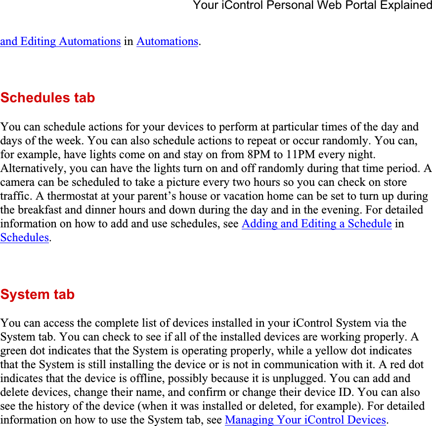 Your iControl Personal Web Portal Explained and Editing Automations in Automations.Schedules tab You can schedule actions for your devices to perform at particular times of the day and days of the week. You can also schedule actions to repeat or occur randomly. You can, for example, have lights come on and stay on from 8PM to 11PM every night. Alternatively, you can have the lights turn on and off randomly during that time period. A camera can be scheduled to take a picture every two hours so you can check on store traffic. A thermostat at your parent’s house or vacation home can be set to turn up during the breakfast and dinner hours and down during the day and in the evening. For detailed information on how to add and use schedules, see Adding and Editing a Schedule in Schedules.System tab You can access the complete list of devices installed in your iControl System via the System tab. You can check to see if all of the installed devices are working properly. A green dot indicates that the System is operating properly, while a yellow dot indicates that the System is still installing the device or is not in communication with it. A red dot indicates that the device is offline, possibly because it is unplugged. You can add and delete devices, change their name, and confirm or change their device ID. You can also see the history of the device (when it was installed or deleted, for example). For detailed information on how to use the System tab, see Managing Your iControl Devices.