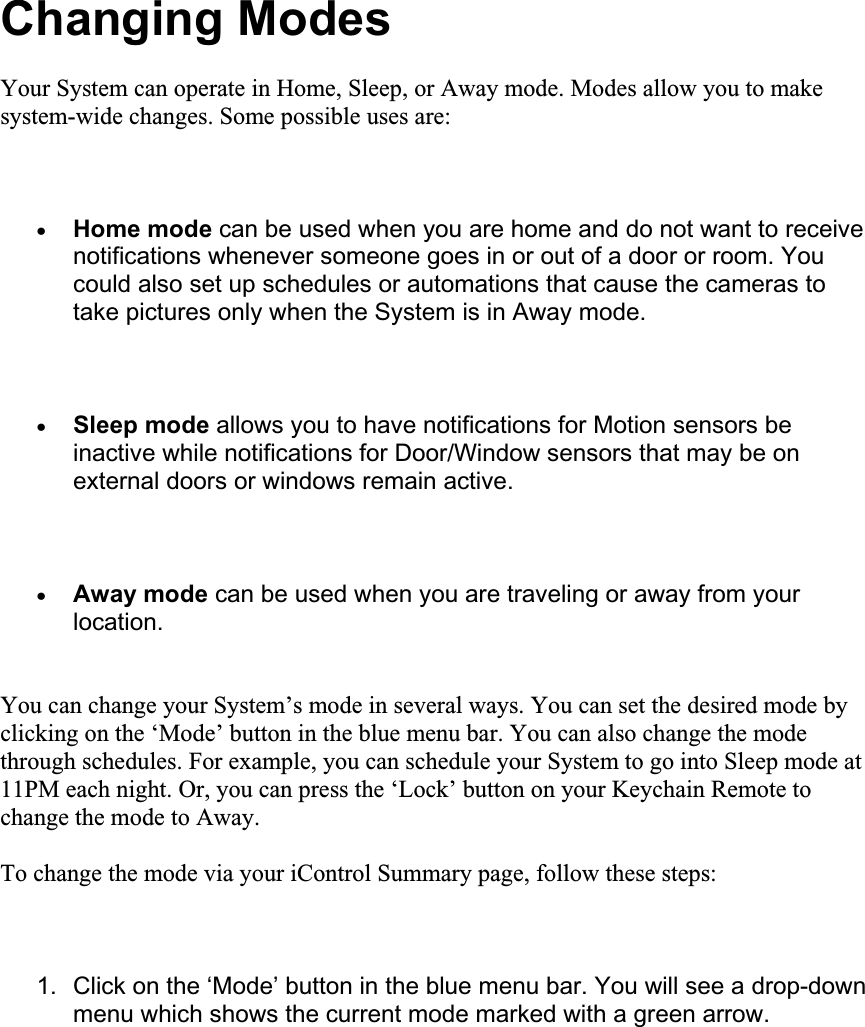 Changing Modes Your System can operate in Home, Sleep, or Away mode. Modes allow you to make system-wide changes. Some possible uses are: xHome mode can be used when you are home and do not want to receive notifications whenever someone goes in or out of a door or room. You could also set up schedules or automations that cause the cameras to take pictures only when the System is in Away mode. xSleep mode allows you to have notifications for Motion sensors be inactive while notifications for Door/Window sensors that may be on external doors or windows remain active. xAway mode can be used when you are traveling or away from your location.You can change your System’s mode in several ways. You can set the desired mode by clicking on the ‘Mode’ button in the blue menu bar. You can also change the mode through schedules. For example, you can schedule your System to go into Sleep mode at 11PM each night. Or, you can press the ‘Lock’ button on your Keychain Remote to change the mode to Away. To change the mode via your iControl Summary page, follow these steps: 1.  Click on the ‘Mode’ button in the blue menu bar. You will see a drop-down menu which shows the current mode marked with a green arrow. 