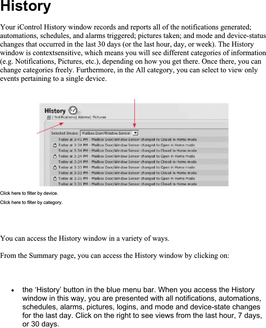 HistoryYour iControl History window records and reports all of the notifications generated; automations, schedules, and alarms triggered; pictures taken; and mode and device-status changes that occurred in the last 30 days (or the last hour, day, or week). The History window is contextsensitive, which means you will see different categories of information (e.g. Notifications, Pictures, etc.), depending on how you get there. Once there, you can change categories freely. Furthermore, in the All category, you can select to view only events pertaining to a single device. Click here to filter by device. Click here to filter by category. You can access the History window in a variety of ways. From the Summary page, you can access the History window by clicking on: xthe ‘History’ button in the blue menu bar. When you access the History window in this way, you are presented with all notifications, automations, schedules, alarms, pictures, logins, and mode and device-state changes for the last day. Click on the right to see views from the last hour, 7 days, or 30 days. 