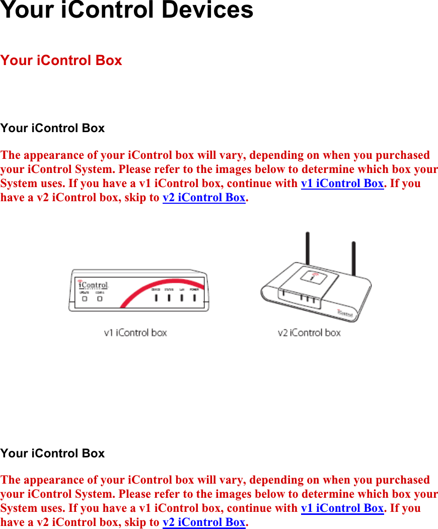 Your iControl Devices Your iControl Box Your iControl Box The appearance of your iControl box will vary, depending on when you purchased your iControl System. Please refer to the images below to determine which box your System uses. If you have a v1 iControl box, continue with v1 iControl Box. If you have a v2 iControl box, skip to v2 iControl Box.Your iControl Box The appearance of your iControl box will vary, depending on when you purchased your iControl System. Please refer to the images below to determine which box your System uses. If you have a v1 iControl box, continue with v1 iControl Box. If you have a v2 iControl box, skip to v2 iControl Box.