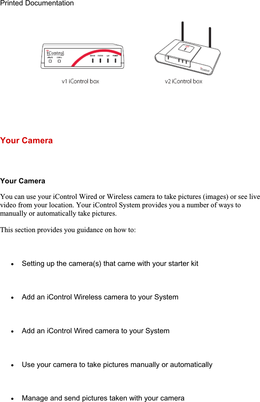 Printed Documentation Your Camera Your Camera You can use your iControl Wired or Wireless camera to take pictures (images) or see live video from your location. Your iControl System provides you a number of ways to manually or automatically take pictures. This section provides you guidance on how to: xSetting up the camera(s) that came with your starter kit xAdd an iControl Wireless camera to your System xAdd an iControl Wired camera to your System xUse your camera to take pictures manually or automatically xManage and send pictures taken with your camera 