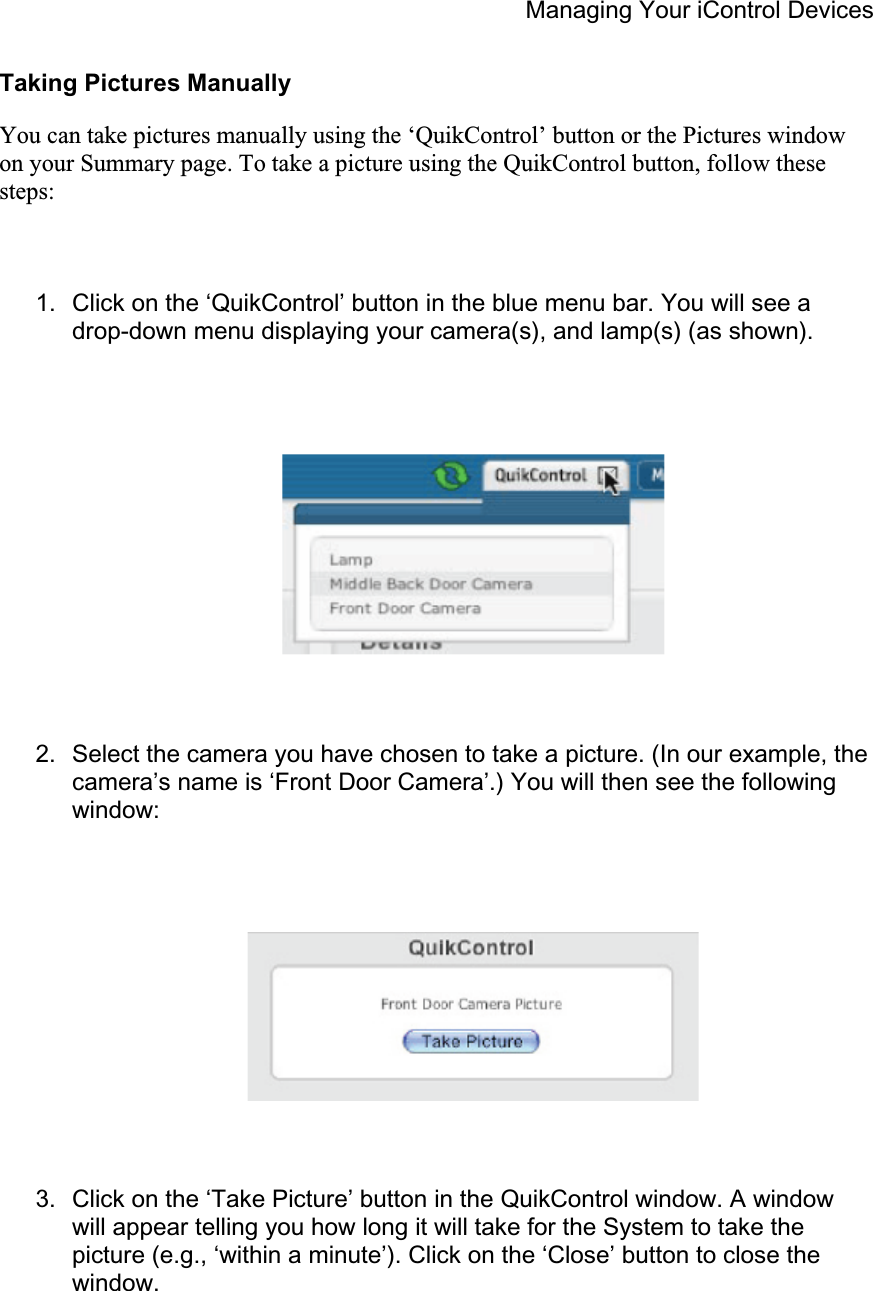 Managing Your iControl Devices Taking Pictures Manually You can take pictures manually using the ‘QuikControl’ button or the Pictures window on your Summary page. To take a picture using the QuikControl button, follow these steps:1.  Click on the ‘QuikControl’ button in the blue menu bar. You will see a drop-down menu displaying your camera(s), and lamp(s) (as shown). 2.  Select the camera you have chosen to take a picture. (In our example, the camera’s name is ‘Front Door Camera’.) You will then see the following window: 3.  Click on the ‘Take Picture’ button in the QuikControl window. A window will appear telling you how long it will take for the System to take the picture (e.g., ‘within a minute’). Click on the ‘Close’ button to close the window. 