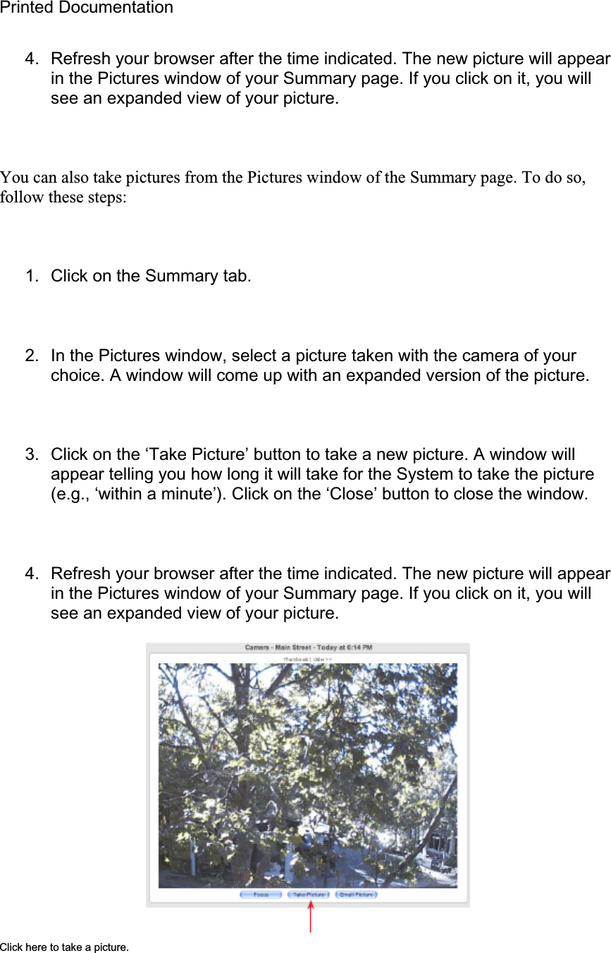 Printed Documentation 4.  Refresh your browser after the time indicated. The new picture will appear in the Pictures window of your Summary page. If you click on it, you will see an expanded view of your picture. You can also take pictures from the Pictures window of the Summary page. To do so, follow these steps: 1.  Click on the Summary tab. 2.  In the Pictures window, select a picture taken with the camera of your choice. A window will come up with an expanded version of the picture. 3.  Click on the ‘Take Picture’ button to take a new picture. A window will appear telling you how long it will take for the System to take the picture (e.g., ‘within a minute’). Click on the ‘Close’ button to close the window. 4.  Refresh your browser after the time indicated. The new picture will appear in the Pictures window of your Summary page. If you click on it, you will see an expanded view of your picture. Click here to take a picture. 