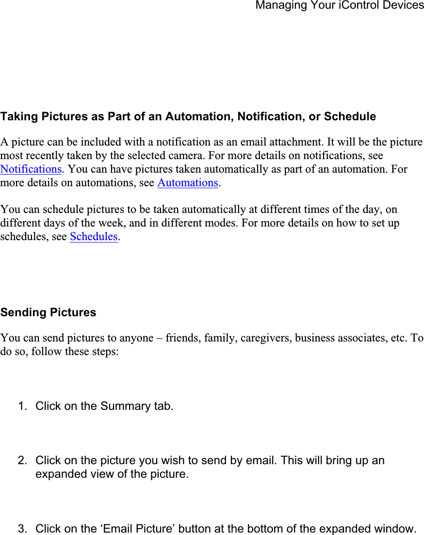 Managing Your iControl Devices Taking Pictures as Part of an Automation, Notification, or Schedule A picture can be included with a notification as an email attachment. It will be the picture most recently taken by the selected camera. For more details on notifications, see Notifications. You can have pictures taken automatically as part of an automation. For more details on automations, see Automations.You can schedule pictures to be taken automatically at different times of the day, on different days of the week, and in different modes. For more details on how to set up schedules, see Schedules.Sending Pictures You can send pictures to anyone – friends, family, caregivers, business associates, etc. To do so, follow these steps: 1.  Click on the Summary tab. 2.  Click on the picture you wish to send by email. This will bring up an expanded view of the picture. 3.  Click on the ‘Email Picture’ button at the bottom of the expanded window. 