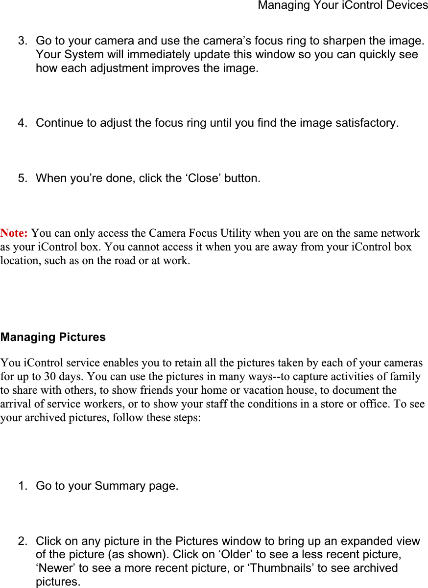 Managing Your iControl Devices 3.  Go to your camera and use the camera’s focus ring to sharpen the image. Your System will immediately update this window so you can quickly see how each adjustment improves the image. 4.  Continue to adjust the focus ring until you find the image satisfactory. 5.  When you’re done, click the ‘Close’ button. Note: You can only access the Camera Focus Utility when you are on the same network as your iControl box. You cannot access it when you are away from your iControl box location, such as on the road or at work.Managing Pictures You iControl service enables you to retain all the pictures taken by each of your cameras for up to 30 days. You can use the pictures in many ways--to capture activities of family to share with others, to show friends your home or vacation house, to document the arrival of service workers, or to show your staff the conditions in a store or office. To see your archived pictures, follow these steps: 1.  Go to your Summary page. 2.  Click on any picture in the Pictures window to bring up an expanded view of the picture (as shown). Click on ‘Older’ to see a less recent picture, ‘Newer’ to see a more recent picture, or ‘Thumbnails’ to see archived pictures.