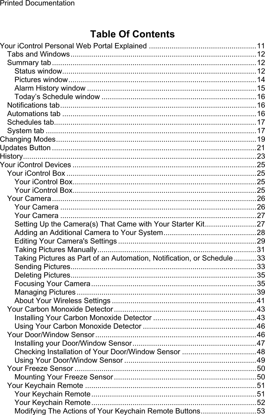 Printed Documentation Table Of Contents Your iControl Personal Web Portal Explained ....................................................11 Tabs and Windows..........................................................................................12 Summary tab...................................................................................................12 Status window..............................................................................................12 Pictures window...........................................................................................14 Alarm History window ..................................................................................15 Today’s Schedule window ...........................................................................16 Notifications tab...............................................................................................16 Automations tab ..............................................................................................16 Schedules tab..................................................................................................17 System tab ......................................................................................................17 Changing Modes.................................................................................................19 Updates Button ...................................................................................................21 History.................................................................................................................23 Your iControl Devices .........................................................................................25 Your iControl Box ............................................................................................25 Your iControl Box.........................................................................................25 Your iControl Box.........................................................................................25 Your Camera...................................................................................................26 Your Camera ...............................................................................................26 Your Camera ...............................................................................................27 Setting Up the Camera(s) That Came with Your Starter Kit.........................27 Adding an Additional Camera to Your System.............................................28 Editing Your Camera&apos;s Settings ...................................................................29 Taking Pictures Manually.............................................................................31Taking Pictures as Part of an Automation, Notification, or Schedule...........33 Sending Pictures..........................................................................................33 Deleting Pictures..........................................................................................35 Focusing Your Camera................................................................................35 Managing Pictures .......................................................................................39 About Your Wireless Settings ......................................................................41Your Carbon Monoxide Detector.....................................................................43 Installing Your Carbon Monoxide Detector ..................................................43 Using Your Carbon Monoxide Detector .......................................................46 Your Door/Window Sensor..............................................................................46 Installing your Door/Window Sensor............................................................47 Checking Installation of Your Door/Window Sensor ....................................48 Using Your Door/Window Sensor ................................................................49 Your Freeze Sensor ........................................................................................50 Mounting Your Freeze Sensor .....................................................................50 Your Keychain Remote ...................................................................................51 Your Keychain Remote................................................................................51 Your Keychain Remote................................................................................52 Modifying The Actions of Your Keychain Remote Buttons...........................53 