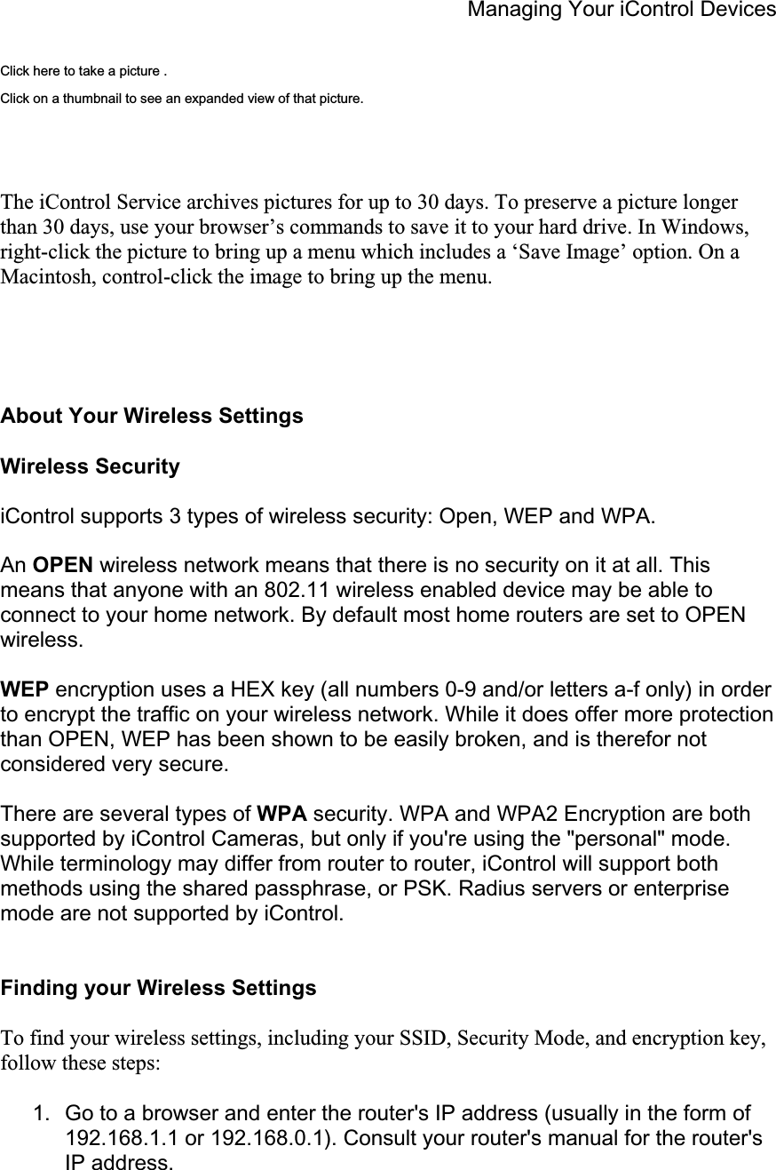 Managing Your iControl Devices Click here to take a picture . Click on a thumbnail to see an expanded view of that picture. The iControl Service archives pictures for up to 30 days. To preserve a picture longer than 30 days, use your browser’s commands to save it to your hard drive. In Windows, right-click the picture to bring up a menu which includes a ‘Save Image’ option. On a Macintosh, control-click the image to bring up the menu.  About Your Wireless Settings Wireless Security iControl supports 3 types of wireless security: Open, WEP and WPA. An OPEN wireless network means that there is no security on it at all. This means that anyone with an 802.11 wireless enabled device may be able to connect to your home network. By default most home routers are set to OPEN wireless.WEP encryption uses a HEX key (all numbers 0-9 and/or letters a-f only) in order to encrypt the traffic on your wireless network. While it does offer more protection than OPEN, WEP has been shown to be easily broken, and is therefor not considered very secure. There are several types of WPA security. WPA and WPA2 Encryption are both supported by iControl Cameras, but only if you&apos;re using the &quot;personal&quot; mode. While terminology may differ from router to router, iControl will support both methods using the shared passphrase, or PSK. Radius servers or enterprise mode are not supported by iControl. Finding your Wireless Settings To find your wireless settings, including your SSID, Security Mode, and encryption key, follow these steps: 1.  Go to a browser and enter the router&apos;s IP address (usually in the form of 192.168.1.1 or 192.168.0.1). Consult your router&apos;s manual for the router&apos;s IP address. 