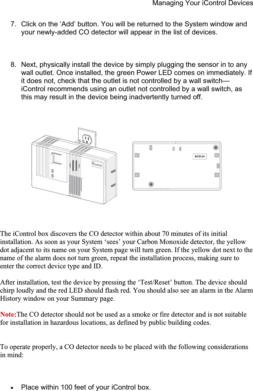 Managing Your iControl Devices 7.  Click on the ‘Add’ button. You will be returned to the System window and your newly-added CO detector will appear in the list of devices. 8.  Next, physically install the device by simply plugging the sensor in to any wall outlet. Once installed, the green Power LED comes on immediately. If it does not, check that the outlet is not controlled by a wall switch—iControl recommends using an outlet not controlled by a wall switch, as this may result in the device being inadvertently turned off. The iControl box discovers the CO detector within about 70 minutes of its initial installation. As soon as your System ‘sees’ your Carbon Monoxide detector, the yellow dot adjacent to its name on your System page will turn green. If the yellow dot next to the name of the alarm does not turn green, repeat the installation process, making sure to enter the correct device type and ID. After installation, test the device by pressing the ‘Test/Reset’ button. The device should chirp loudly and the red LED should flash red. You should also see an alarm in the Alarm History window on your Summary page. Note:The CO detector should not be used as a smoke or fire detector and is not suitable for installation in hazardous locations, as defined by public building codes. To operate properly, a CO detector needs to be placed with the following considerations in mind: xPlace within 100 feet of your iControl box. 