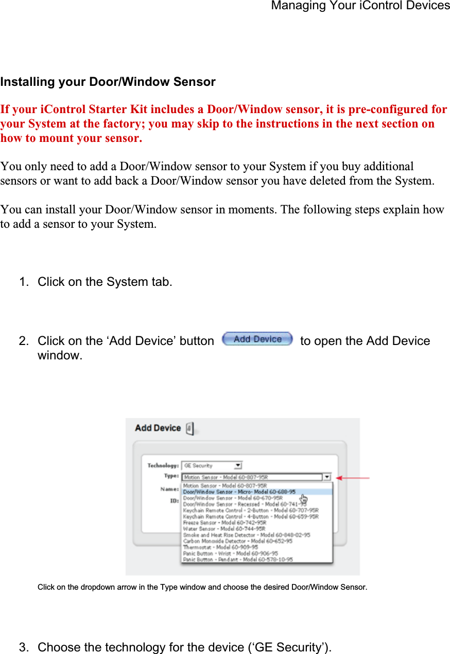 Managing Your iControl Devices Installing your Door/Window Sensor If your iControl Starter Kit includes a Door/Window sensor, it is pre-configured for your System at the factory; you may skip to the instructions in the next section on how to mount your sensor.You only need to add a Door/Window sensor to your System if you buy additional sensors or want to add back a Door/Window sensor you have deleted from the System. You can install your Door/Window sensor in moments. The following steps explain how to add a sensor to your System. 1.  Click on the System tab. 2.  Click on the ‘Add Device’ button   to open the Add Device window. Click on the dropdown arrow in the Type window and choose the desired Door/Window Sensor. 3.  Choose the technology for the device (‘GE Security’). 