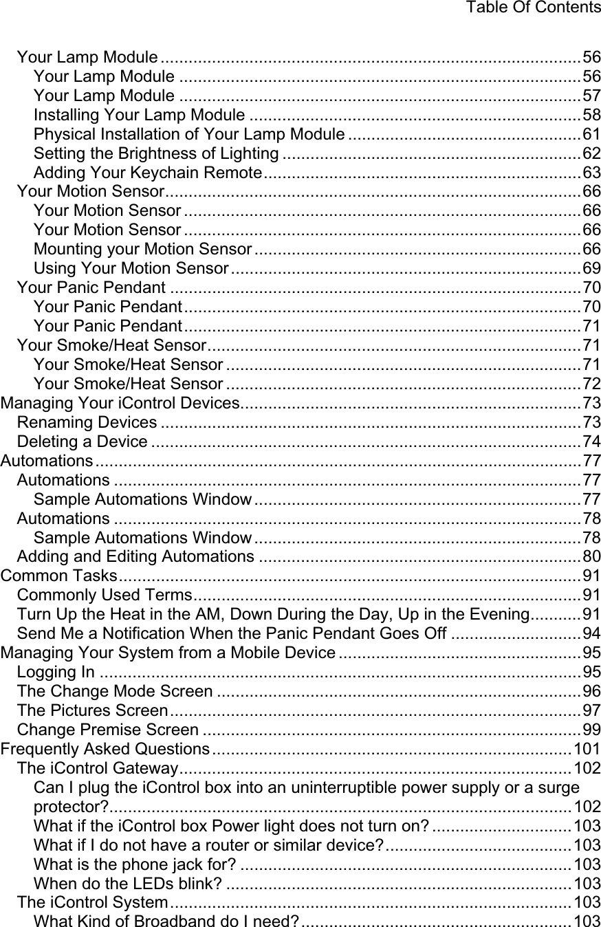 Table Of Contents Your Lamp Module ..........................................................................................56 Your Lamp Module ......................................................................................56 Your Lamp Module ......................................................................................57 Installing Your Lamp Module .......................................................................58 Physical Installation of Your Lamp Module ..................................................61 Setting the Brightness of Lighting ................................................................62 Adding Your Keychain Remote....................................................................63 Your Motion Sensor.........................................................................................66 Your Motion Sensor .....................................................................................66 Your Motion Sensor .....................................................................................66 Mounting your Motion Sensor ......................................................................66 Using Your Motion Sensor...........................................................................69 Your Panic Pendant ........................................................................................70 Your Panic Pendant.....................................................................................70 Your Panic Pendant.....................................................................................71 Your Smoke/Heat Sensor................................................................................71 Your Smoke/Heat Sensor ............................................................................71 Your Smoke/Heat Sensor ............................................................................72 Managing Your iControl Devices.........................................................................73 Renaming Devices ..........................................................................................73 Deleting a Device ............................................................................................74 Automations........................................................................................................77 Automations ....................................................................................................77 Sample Automations Window ......................................................................77Automations ....................................................................................................78 Sample Automations Window ......................................................................78Adding and Editing Automations .....................................................................80 Common Tasks...................................................................................................91 Commonly Used Terms...................................................................................91 Turn Up the Heat in the AM, Down During the Day, Up in the Evening...........91 Send Me a Notification When the Panic Pendant Goes Off ............................94 Managing Your System from a Mobile Device ....................................................95 Logging In .......................................................................................................95 The Change Mode Screen ..............................................................................96 The Pictures Screen........................................................................................97 Change Premise Screen .................................................................................99 Frequently Asked Questions.............................................................................101The iControl Gateway....................................................................................102 Can I plug the iControl box into an uninterruptible power supply or a surge protector?...................................................................................................102 What if the iControl box Power light does not turn on? ..............................103 What if I do not have a router or similar device?........................................103 What is the phone jack for? .......................................................................103 When do the LEDs blink? ..........................................................................103 The iControl System......................................................................................103 What Kind of Broadband do I need?..........................................................103