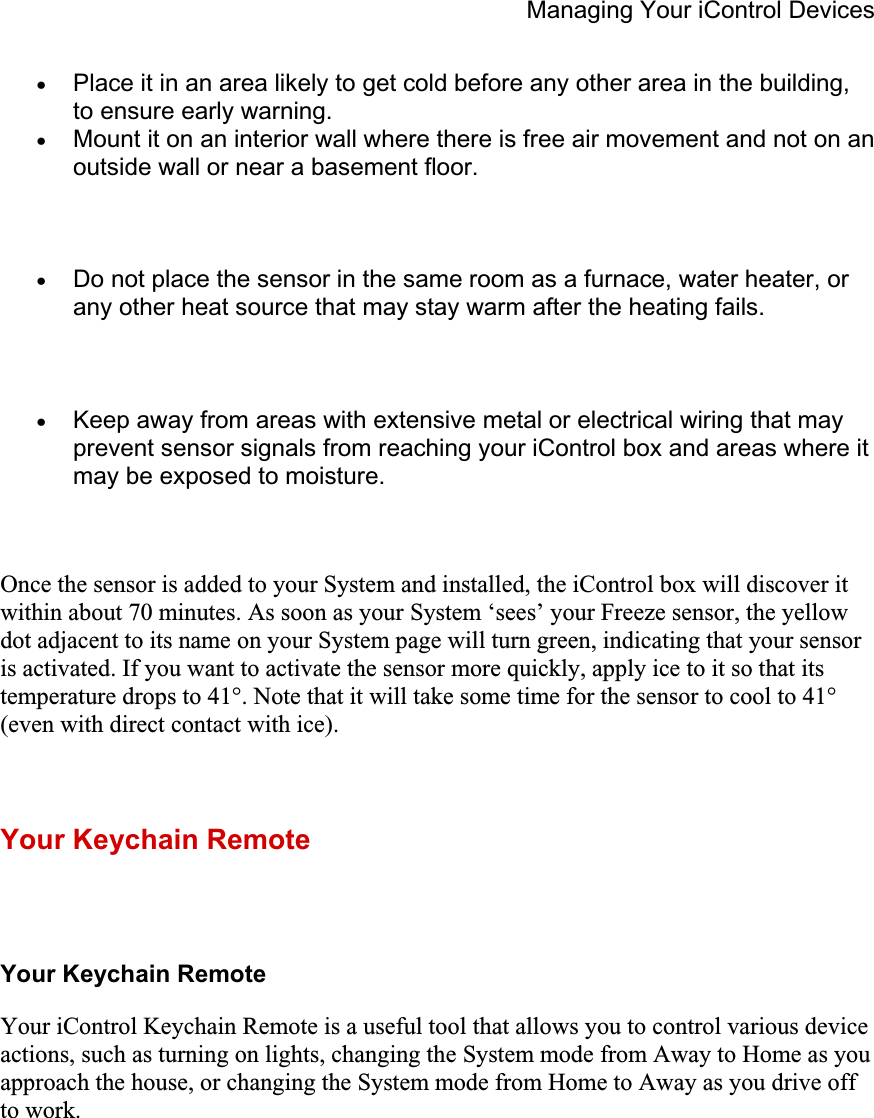 Managing Your iControl Devices xPlace it in an area likely to get cold before any other area in the building, to ensure early warning.xMount it on an interior wall where there is free air movement and not on an outside wall or near a basement floor. xDo not place the sensor in the same room as a furnace, water heater, or any other heat source that may stay warm after the heating fails. xKeep away from areas with extensive metal or electrical wiring that may prevent sensor signals from reaching your iControl box and areas where it may be exposed to moisture.Once the sensor is added to your System and installed, the iControl box will discover it within about 70 minutes. As soon as your System ‘sees’ your Freeze sensor, the yellow dot adjacent to its name on your System page will turn green, indicating that your sensor is activated. If you want to activate the sensor more quickly, apply ice to it so that its temperature drops to 41°. Note that it will take some time for the sensor to cool to 41° (even with direct contact with ice). Your Keychain Remote Your Keychain Remote Your iControl Keychain Remote is a useful tool that allows you to control various device actions, such as turning on lights, changing the System mode from Away to Home as you approach the house, or changing the System mode from Home to Away as you drive off to work. 