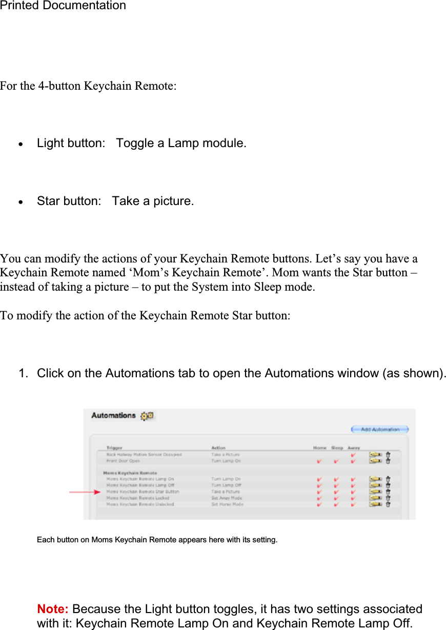 Printed Documentation For the 4-button Keychain Remote: xLight button:   Toggle a Lamp module. xStar button:   Take a picture. You can modify the actions of your Keychain Remote buttons. Let’s say you have a Keychain Remote named ‘Mom’s Keychain Remote’. Mom wants the Star button – instead of taking a picture – to put the System into Sleep mode. To modify the action of the Keychain Remote Star button: 1.  Click on the Automations tab to open the Automations window (as shown). Each button on Moms Keychain Remote appears here with its setting. Note: Because the Light button toggles, it has two settings associated with it: Keychain Remote Lamp On and Keychain Remote Lamp Off. 