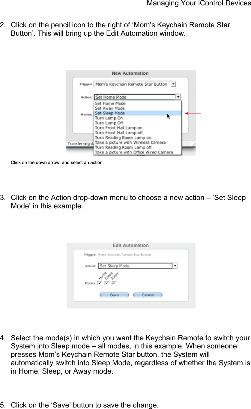 Managing Your iControl Devices 2.  Click on the pencil icon to the right of ‘Mom’s Keychain Remote Star Button’. This will bring up the Edit Automation window. Click on the down arrow, and select an action. 3.  Click on the Action drop-down menu to choose a new action – ‘Set Sleep Mode’ in this example. 4.  Select the mode(s) in which you want the Keychain Remote to switch your System into Sleep mode – all modes, in this example. When someone presses Mom’s Keychain Remote Star button, the System will automatically switch into Sleep Mode, regardless of whether the System is in Home, Sleep, or Away mode. 5.  Click on the ‘Save’ button to save the change. 