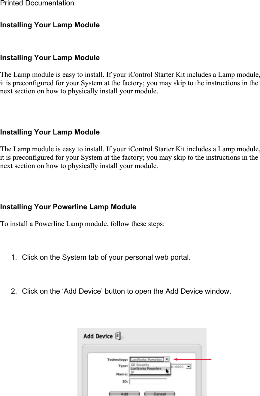 Printed Documentation Installing Your Lamp Module Installing Your Lamp Module The Lamp module is easy to install. If your iControl Starter Kit includes a Lamp module, it is preconfigured for your System at the factory; you may skip to the instructions in the next section on how to physically install your module. Installing Your Lamp Module The Lamp module is easy to install. If your iControl Starter Kit includes a Lamp module, it is preconfigured for your System at the factory; you may skip to the instructions in the next section on how to physically install your module. Installing Your Powerline Lamp Module To install a Powerline Lamp module, follow these steps: 1.  Click on the System tab of your personal web portal. 2.  Click on the ‘Add Device’ button to open the Add Device window. 