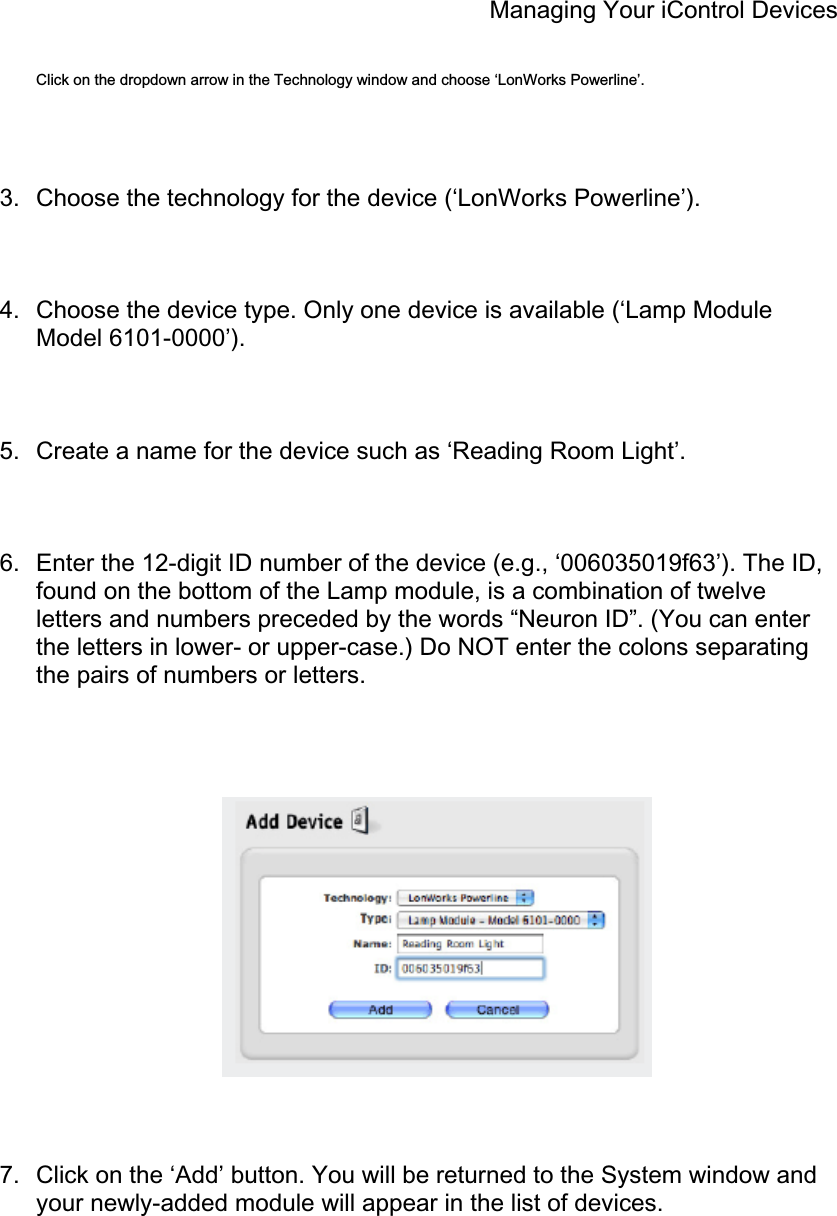 Managing Your iControl Devices Click on the dropdown arrow in the Technology window and choose ‘LonWorks Powerline’. 3.  Choose the technology for the device (‘LonWorks Powerline’). 4.  Choose the device type. Only one device is available (‘Lamp Module Model 6101-0000’). 5.  Create a name for the device such as ‘Reading Room Light’. 6.  Enter the 12-digit ID number of the device (e.g., ‘006035019f63’). The ID, found on the bottom of the Lamp module, is a combination of twelve letters and numbers preceded by the words “Neuron ID”. (You can enter the letters in lower- or upper-case.) Do NOT enter the colons separating the pairs of numbers or letters. 7.  Click on the ‘Add’ button. You will be returned to the System window and your newly-added module will appear in the list of devices. 