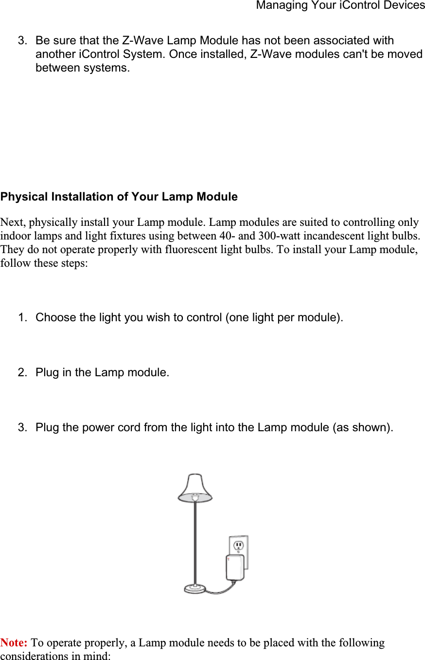 Managing Your iControl Devices 3.  Be sure that the Z-Wave Lamp Module has not been associated with another iControl System. Once installed, Z-Wave modules can&apos;t be moved between systems. Physical Installation of Your Lamp Module Next, physically install your Lamp module. Lamp modules are suited to controlling only indoor lamps and light fixtures using between 40- and 300-watt incandescent light bulbs. They do not operate properly with fluorescent light bulbs. To install your Lamp module, follow these steps: 1.  Choose the light you wish to control (one light per module). 2.  Plug in the Lamp module. 3.  Plug the power cord from the light into the Lamp module (as shown). Note: To operate properly, a Lamp module needs to be placed with the following considerations in mind: 