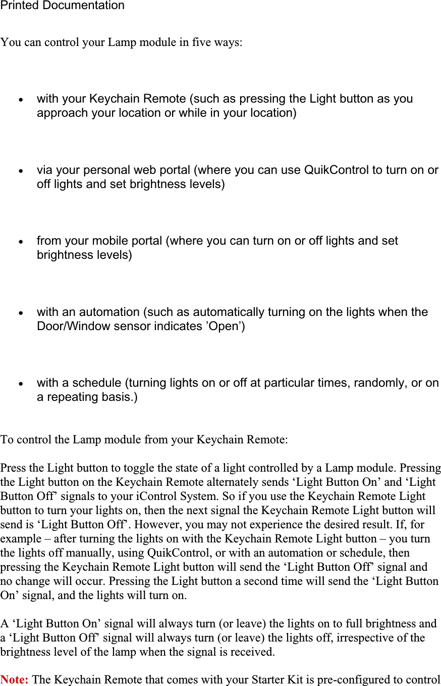 Printed Documentation You can control your Lamp module in five ways: xwith your Keychain Remote (such as pressing the Light button as you approach your location or while in your location) xvia your personal web portal (where you can use QuikControl to turn on or off lights and set brightness levels) xfrom your mobile portal (where you can turn on or off lights and set brightness levels) xwith an automation (such as automatically turning on the lights when the Door/Window sensor indicates ’Open’) xwith a schedule (turning lights on or off at particular times, randomly, or on a repeating basis.) To control the Lamp module from your Keychain Remote: Press the Light button to toggle the state of a light controlled by a Lamp module. Pressing the Light button on the Keychain Remote alternately sends ‘Light Button On’ and ‘Light Button Off’ signals to your iControl System. So if you use the Keychain Remote Light button to turn your lights on, then the next signal the Keychain Remote Light button will send is ‘Light Button Off’. However, you may not experience the desired result. If, for example – after turning the lights on with the Keychain Remote Light button – you turn the lights off manually, using QuikControl, or with an automation or schedule, then pressing the Keychain Remote Light button will send the ‘Light Button Off’ signal and no change will occur. Pressing the Light button a second time will send the ‘Light Button On’ signal, and the lights will turn on. A ‘Light Button On’ signal will always turn (or leave) the lights on to full brightness and a ‘Light Button Off’ signal will always turn (or leave) the lights off, irrespective of the brightness level of the lamp when the signal is received.Note: The Keychain Remote that comes with your Starter Kit is pre-configured to control 