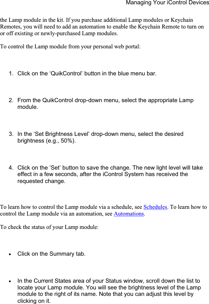 Managing Your iControl Devices the Lamp module in the kit. If you purchase additional Lamp modules or Keychain Remotes, you will need to add an automation to enable the Keychain Remote to turn on or off existing or newly-purchased Lamp modules.  To control the Lamp module from your personal web portal: 1.  Click on the ‘QuikControl’ button in the blue menu bar. 2.  From the QuikControl drop-down menu, select the appropriate Lamp module.3.  In the ‘Set Brightness Level’ drop-down menu, select the desired brightness (e.g., 50%). 4.  Click on the ‘Set’ button to save the change. The new light level will take effect in a few seconds, after the iControl System has received the requested change. To learn how to control the Lamp module via a schedule, see Schedules. To learn how to control the Lamp module via an automation, see Automations.To check the status of your Lamp module: xClick on the Summary tab. xIn the Current States area of your Status window, scroll down the list to locate your Lamp module. You will see the brightness level of the Lamp module to the right of its name. Note that you can adjust this level by clicking on it. 