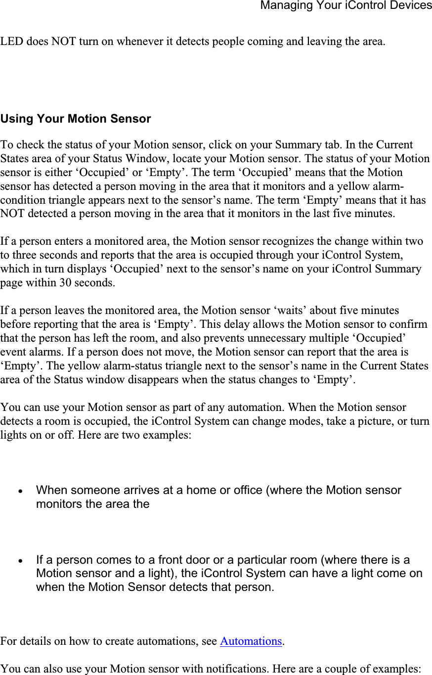 Managing Your iControl Devices LED does NOT turn on whenever it detects people coming and leaving the area.  Using Your Motion Sensor To check the status of your Motion sensor, click on your Summary tab. In the Current States area of your Status Window, locate your Motion sensor. The status of your Motion sensor is either ‘Occupied’ or ‘Empty’. The term ‘Occupied’ means that the Motion sensor has detected a person moving in the area that it monitors and a yellow alarm-condition triangle appears next to the sensor’s name. The term ‘Empty’ means that it has NOT detected a person moving in the area that it monitors in the last five minutes. If a person enters a monitored area, the Motion sensor recognizes the change within two to three seconds and reports that the area is occupied through your iControl System, which in turn displays ‘Occupied’ next to the sensor’s name on your iControl Summary page within 30 seconds. If a person leaves the monitored area, the Motion sensor ‘waits’ about five minutes before reporting that the area is ‘Empty’. This delay allows the Motion sensor to confirm that the person has left the room, and also prevents unnecessary multiple ‘Occupied’ event alarms. If a person does not move, the Motion sensor can report that the area is ‘Empty’. The yellow alarm-status triangle next to the sensor’s name in the Current States area of the Status window disappears when the status changes to ‘Empty’. You can use your Motion sensor as part of any automation. When the Motion sensor detects a room is occupied, the iControl System can change modes, take a picture, or turn lights on or off. Here are two examples: xWhen someone arrives at a home or office (where the Motion sensor monitors the area the xIf a person comes to a front door or a particular room (where there is a Motion sensor and a light), the iControl System can have a light come on when the Motion Sensor detects that person. For details on how to create automations, see Automations.You can also use your Motion sensor with notifications. Here are a couple of examples: 