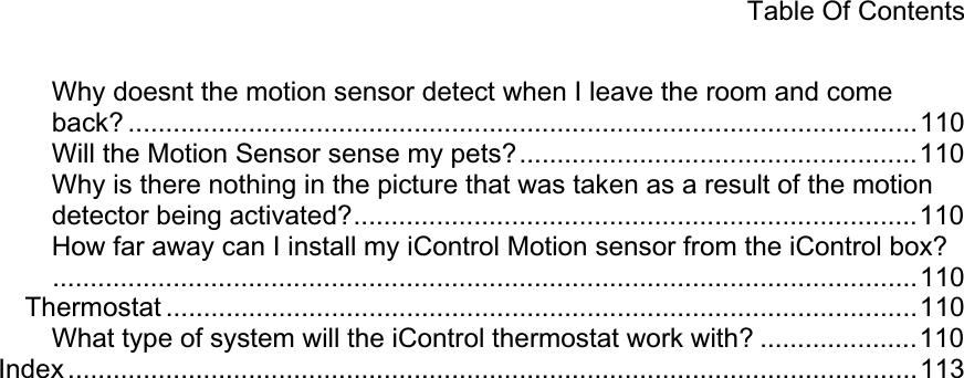 Table Of Contents Why doesnt the motion sensor detect when I leave the room and come back? .........................................................................................................110 Will the Motion Sensor sense my pets?.....................................................110 Why is there nothing in the picture that was taken as a result of the motion detector being activated?...........................................................................110How far away can I install my iControl Motion sensor from the iControl box?...................................................................................................................110 Thermostat ....................................................................................................110 What type of system will the iControl thermostat work with? .....................110 Index .................................................................................................................113 