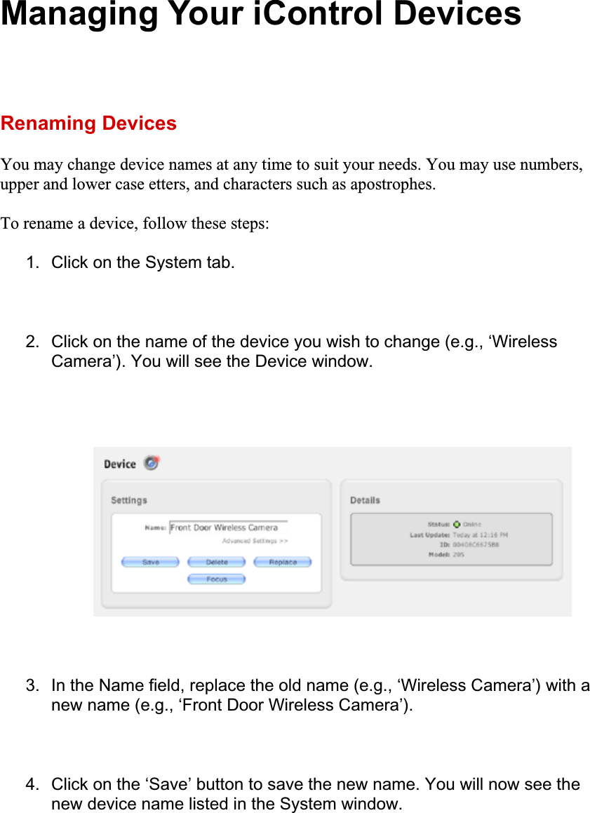 Managing Your iControl Devices Renaming Devices You may change device names at any time to suit your needs. You may use numbers, upper and lower case etters, and characters such as apostrophes. To rename a device, follow these steps: 1.  Click on the System tab. 2.  Click on the name of the device you wish to change (e.g., ‘Wireless Camera’). You will see the Device window. 3.  In the Name field, replace the old name (e.g., ‘Wireless Camera’) with a new name (e.g., ‘Front Door Wireless Camera’). 4.  Click on the ‘Save’ button to save the new name. You will now see the new device name listed in the System window. 