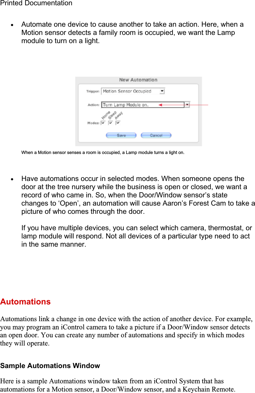 Printed Documentation xAutomate one device to cause another to take an action. Here, when a Motion sensor detects a family room is occupied, we want the Lamp module to turn on a light. When a Motion sensor senses a room is occupied, a Lamp module turns a light on. xHave automations occur in selected modes. When someone opens the door at the tree nursery while the business is open or closed, we want a record of who came in. So, when the Door/Window sensor’s state changes to ‘Open’, an automation will cause Aaron’s Forest Cam to take a picture of who comes through the door. If you have multiple devices, you can select which camera, thermostat, or lamp module will respond. Not all devices of a particular type need to act in the same manner. AutomationsAutomations link a change in one device with the action of another device. For example, you may program an iControl camera to take a picture if a Door/Window sensor detects an open door. You can create any number of automations and specify in which modes they will operate. Sample Automations Window Here is a sample Automations window taken from an iControl System that has automations for a Motion sensor, a Door/Window sensor, and a Keychain Remote. 