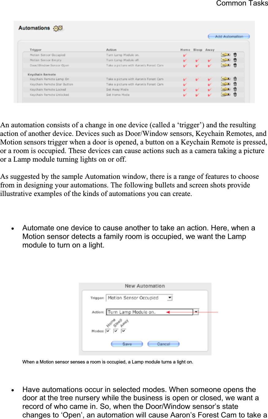 Common Tasks An automation consists of a change in one device (called a ‘trigger’) and the resulting action of another device. Devices such as Door/Window sensors, Keychain Remotes, and Motion sensors trigger when a door is opened, a button on a Keychain Remote is pressed, or a room is occupied. These devices can cause actions such as a camera taking a picture or a Lamp module turning lights on or off. As suggested by the sample Automation window, there is a range of features to choose from in designing your automations. The following bullets and screen shots provide illustrative examples of the kinds of automations you can create. xAutomate one device to cause another to take an action. Here, when a Motion sensor detects a family room is occupied, we want the Lamp module to turn on a light. When a Motion sensor senses a room is occupied, a Lamp module turns a light on. xHave automations occur in selected modes. When someone opens the door at the tree nursery while the business is open or closed, we want a record of who came in. So, when the Door/Window sensor’s state changes to ‘Open’, an automation will cause Aaron’s Forest Cam to take a 